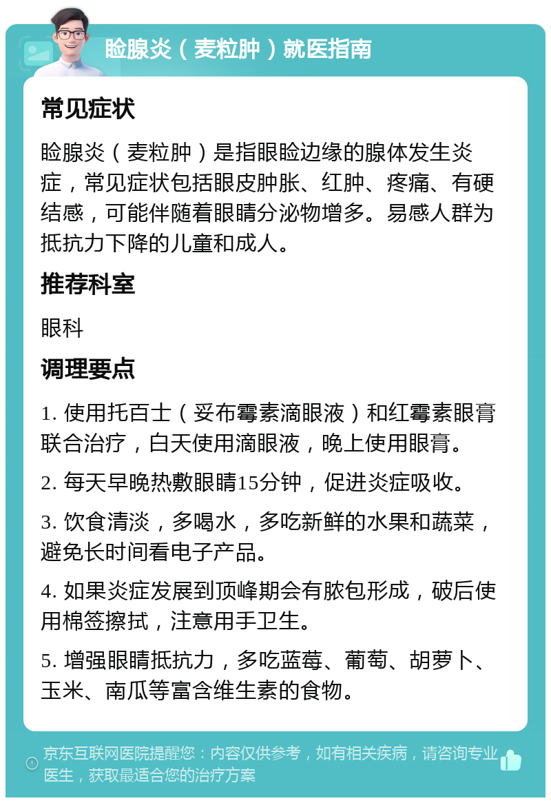 睑腺炎（麦粒肿）就医指南 常见症状 睑腺炎（麦粒肿）是指眼睑边缘的腺体发生炎症，常见症状包括眼皮肿胀、红肿、疼痛、有硬结感，可能伴随着眼睛分泌物增多。易感人群为抵抗力下降的儿童和成人。 推荐科室 眼科 调理要点 1. 使用托百士（妥布霉素滴眼液）和红霉素眼膏联合治疗，白天使用滴眼液，晚上使用眼膏。 2. 每天早晚热敷眼睛15分钟，促进炎症吸收。 3. 饮食清淡，多喝水，多吃新鲜的水果和蔬菜，避免长时间看电子产品。 4. 如果炎症发展到顶峰期会有脓包形成，破后使用棉签擦拭，注意用手卫生。 5. 增强眼睛抵抗力，多吃蓝莓、葡萄、胡萝卜、玉米、南瓜等富含维生素的食物。