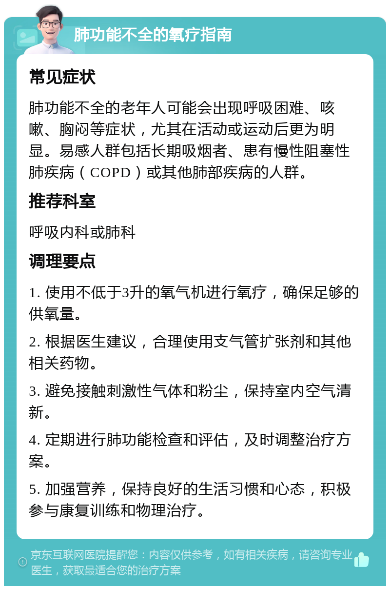 肺功能不全的氧疗指南 常见症状 肺功能不全的老年人可能会出现呼吸困难、咳嗽、胸闷等症状，尤其在活动或运动后更为明显。易感人群包括长期吸烟者、患有慢性阻塞性肺疾病（COPD）或其他肺部疾病的人群。 推荐科室 呼吸内科或肺科 调理要点 1. 使用不低于3升的氧气机进行氧疗，确保足够的供氧量。 2. 根据医生建议，合理使用支气管扩张剂和其他相关药物。 3. 避免接触刺激性气体和粉尘，保持室内空气清新。 4. 定期进行肺功能检查和评估，及时调整治疗方案。 5. 加强营养，保持良好的生活习惯和心态，积极参与康复训练和物理治疗。