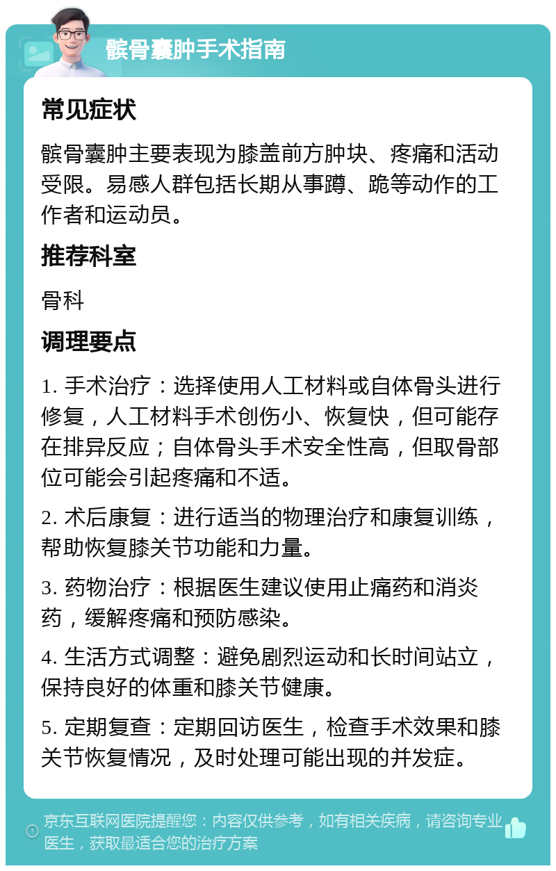 髌骨囊肿手术指南 常见症状 髌骨囊肿主要表现为膝盖前方肿块、疼痛和活动受限。易感人群包括长期从事蹲、跪等动作的工作者和运动员。 推荐科室 骨科 调理要点 1. 手术治疗：选择使用人工材料或自体骨头进行修复，人工材料手术创伤小、恢复快，但可能存在排异反应；自体骨头手术安全性高，但取骨部位可能会引起疼痛和不适。 2. 术后康复：进行适当的物理治疗和康复训练，帮助恢复膝关节功能和力量。 3. 药物治疗：根据医生建议使用止痛药和消炎药，缓解疼痛和预防感染。 4. 生活方式调整：避免剧烈运动和长时间站立，保持良好的体重和膝关节健康。 5. 定期复查：定期回访医生，检查手术效果和膝关节恢复情况，及时处理可能出现的并发症。