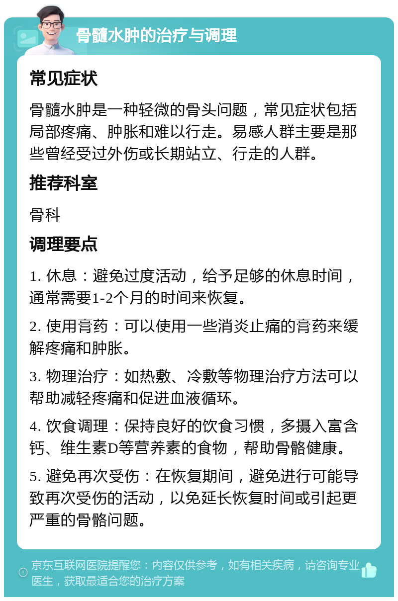 骨髓水肿的治疗与调理 常见症状 骨髓水肿是一种轻微的骨头问题，常见症状包括局部疼痛、肿胀和难以行走。易感人群主要是那些曾经受过外伤或长期站立、行走的人群。 推荐科室 骨科 调理要点 1. 休息：避免过度活动，给予足够的休息时间，通常需要1-2个月的时间来恢复。 2. 使用膏药：可以使用一些消炎止痛的膏药来缓解疼痛和肿胀。 3. 物理治疗：如热敷、冷敷等物理治疗方法可以帮助减轻疼痛和促进血液循环。 4. 饮食调理：保持良好的饮食习惯，多摄入富含钙、维生素D等营养素的食物，帮助骨骼健康。 5. 避免再次受伤：在恢复期间，避免进行可能导致再次受伤的活动，以免延长恢复时间或引起更严重的骨骼问题。