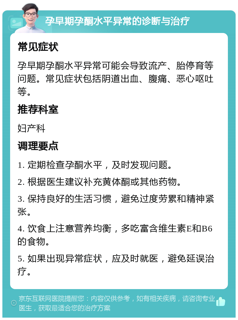 孕早期孕酮水平异常的诊断与治疗 常见症状 孕早期孕酮水平异常可能会导致流产、胎停育等问题。常见症状包括阴道出血、腹痛、恶心呕吐等。 推荐科室 妇产科 调理要点 1. 定期检查孕酮水平，及时发现问题。 2. 根据医生建议补充黄体酮或其他药物。 3. 保持良好的生活习惯，避免过度劳累和精神紧张。 4. 饮食上注意营养均衡，多吃富含维生素E和B6的食物。 5. 如果出现异常症状，应及时就医，避免延误治疗。