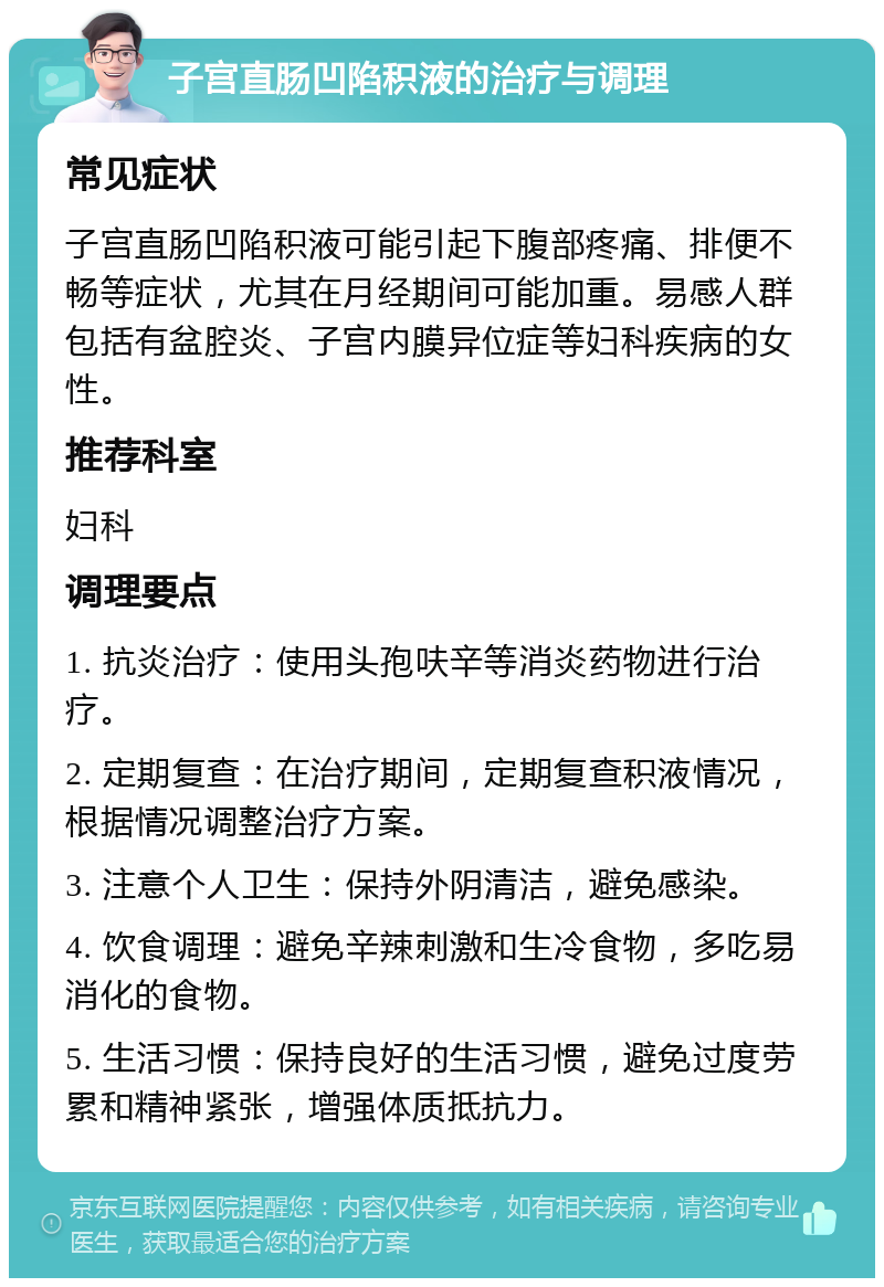 子宫直肠凹陷积液的治疗与调理 常见症状 子宫直肠凹陷积液可能引起下腹部疼痛、排便不畅等症状，尤其在月经期间可能加重。易感人群包括有盆腔炎、子宫内膜异位症等妇科疾病的女性。 推荐科室 妇科 调理要点 1. 抗炎治疗：使用头孢呋辛等消炎药物进行治疗。 2. 定期复查：在治疗期间，定期复查积液情况，根据情况调整治疗方案。 3. 注意个人卫生：保持外阴清洁，避免感染。 4. 饮食调理：避免辛辣刺激和生冷食物，多吃易消化的食物。 5. 生活习惯：保持良好的生活习惯，避免过度劳累和精神紧张，增强体质抵抗力。