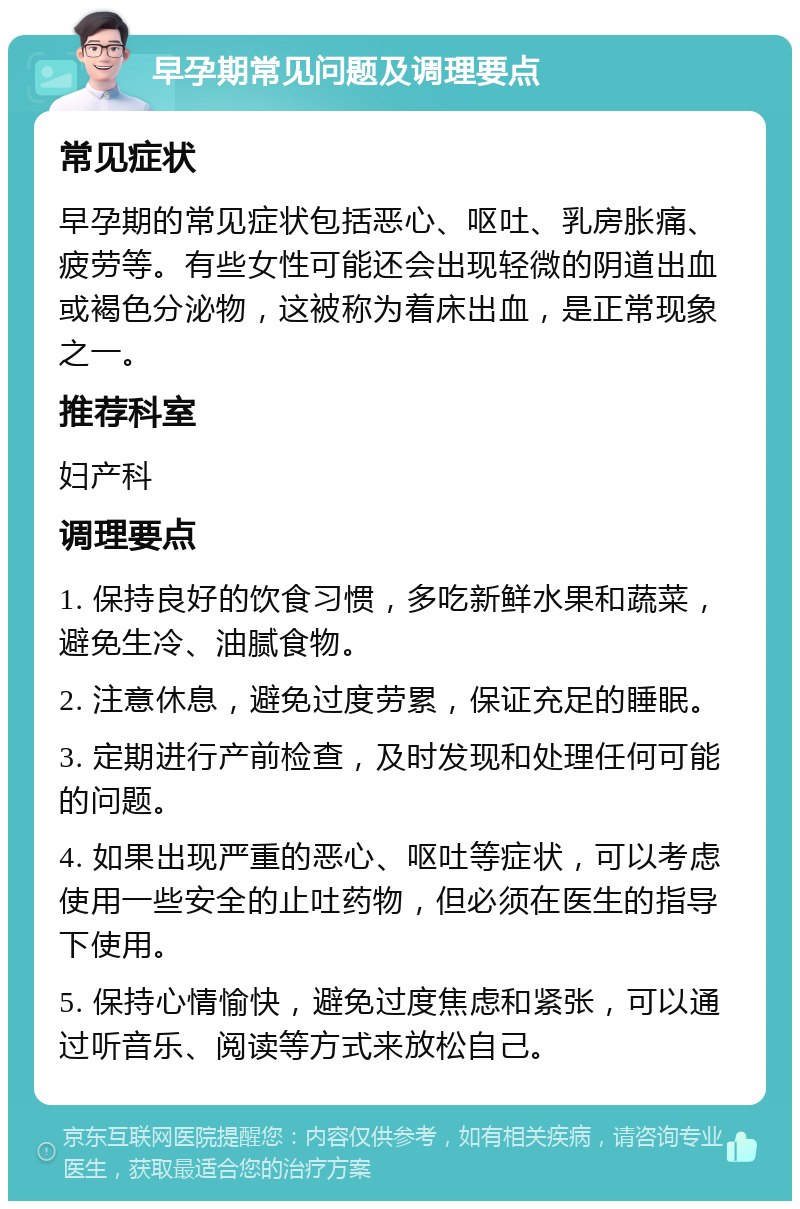 早孕期常见问题及调理要点 常见症状 早孕期的常见症状包括恶心、呕吐、乳房胀痛、疲劳等。有些女性可能还会出现轻微的阴道出血或褐色分泌物，这被称为着床出血，是正常现象之一。 推荐科室 妇产科 调理要点 1. 保持良好的饮食习惯，多吃新鲜水果和蔬菜，避免生冷、油腻食物。 2. 注意休息，避免过度劳累，保证充足的睡眠。 3. 定期进行产前检查，及时发现和处理任何可能的问题。 4. 如果出现严重的恶心、呕吐等症状，可以考虑使用一些安全的止吐药物，但必须在医生的指导下使用。 5. 保持心情愉快，避免过度焦虑和紧张，可以通过听音乐、阅读等方式来放松自己。