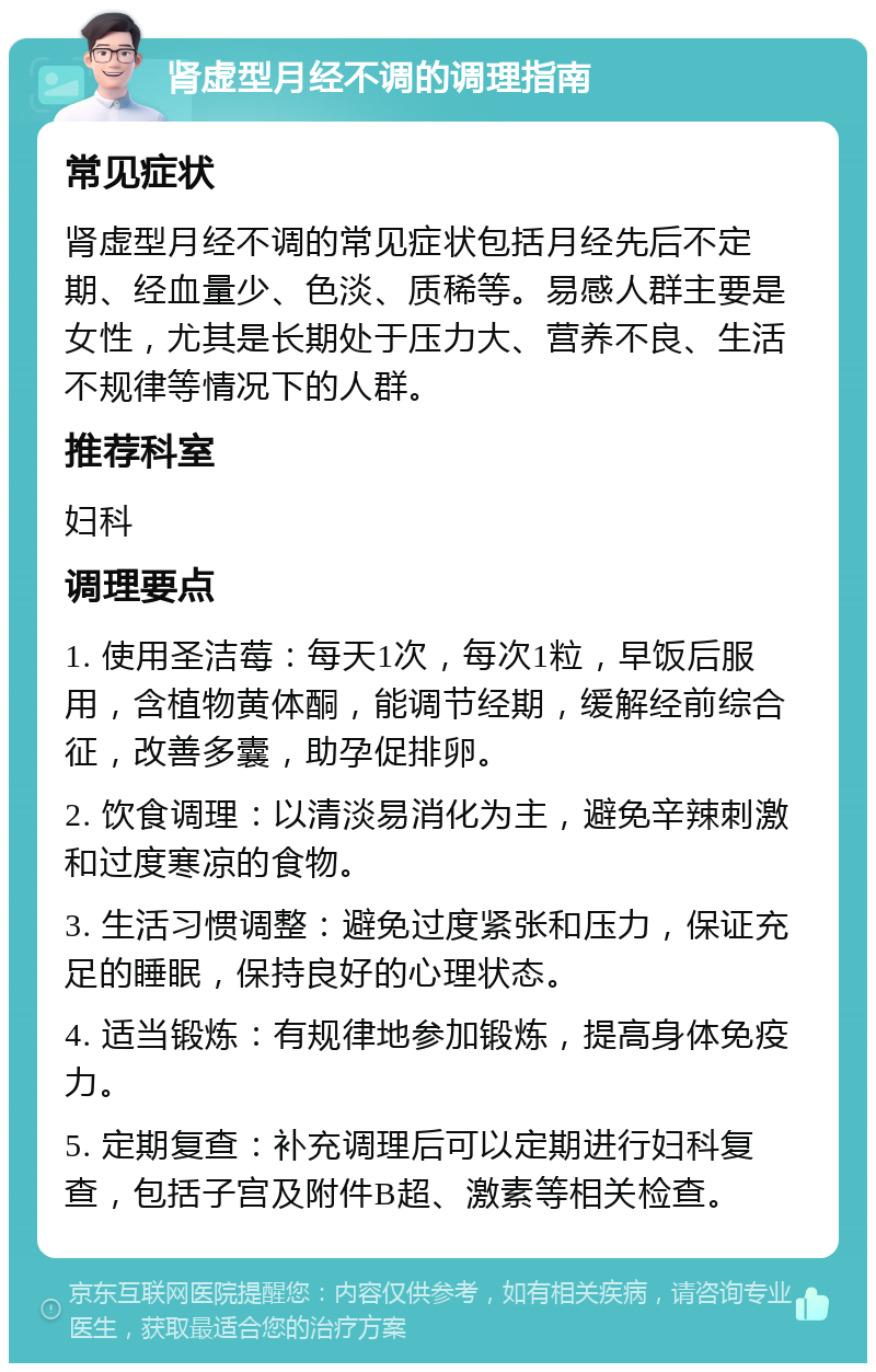 肾虚型月经不调的调理指南 常见症状 肾虚型月经不调的常见症状包括月经先后不定期、经血量少、色淡、质稀等。易感人群主要是女性，尤其是长期处于压力大、营养不良、生活不规律等情况下的人群。 推荐科室 妇科 调理要点 1. 使用圣洁莓：每天1次，每次1粒，早饭后服用，含植物黄体酮，能调节经期，缓解经前综合征，改善多囊，助孕促排卵。 2. 饮食调理：以清淡易消化为主，避免辛辣刺激和过度寒凉的食物。 3. 生活习惯调整：避免过度紧张和压力，保证充足的睡眠，保持良好的心理状态。 4. 适当锻炼：有规律地参加锻炼，提高身体免疫力。 5. 定期复查：补充调理后可以定期进行妇科复查，包括子宫及附件B超、激素等相关检查。