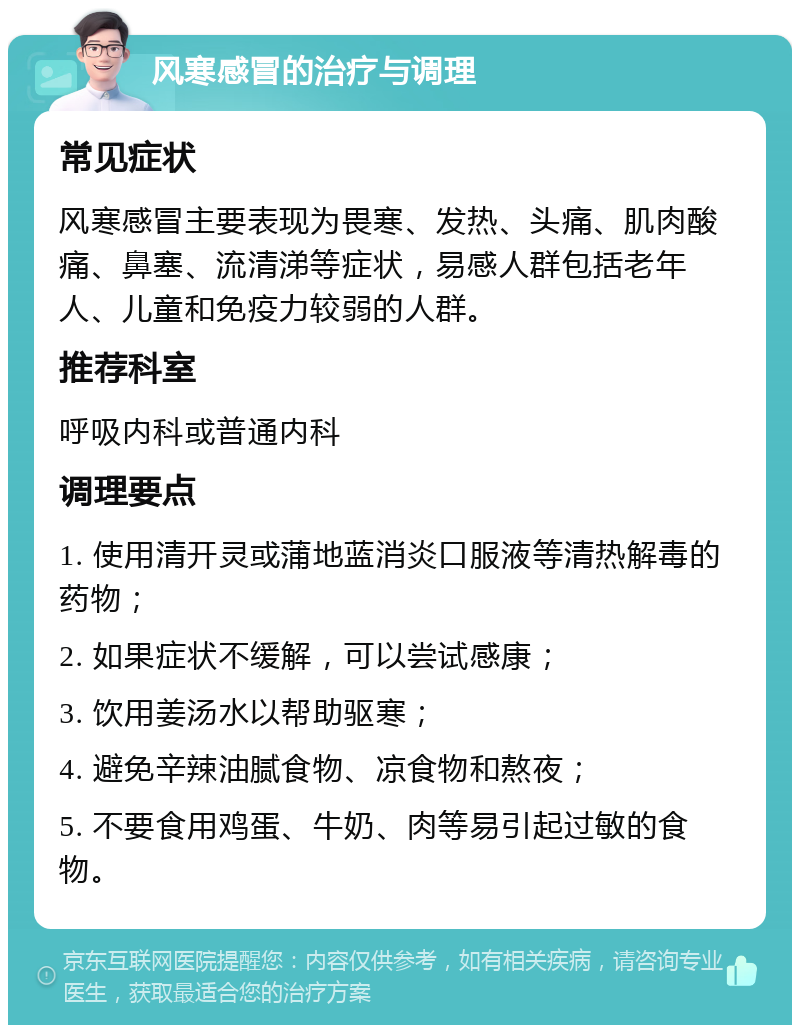 风寒感冒的治疗与调理 常见症状 风寒感冒主要表现为畏寒、发热、头痛、肌肉酸痛、鼻塞、流清涕等症状，易感人群包括老年人、儿童和免疫力较弱的人群。 推荐科室 呼吸内科或普通内科 调理要点 1. 使用清开灵或蒲地蓝消炎口服液等清热解毒的药物； 2. 如果症状不缓解，可以尝试感康； 3. 饮用姜汤水以帮助驱寒； 4. 避免辛辣油腻食物、凉食物和熬夜； 5. 不要食用鸡蛋、牛奶、肉等易引起过敏的食物。