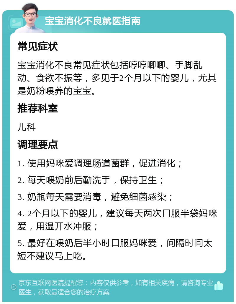 宝宝消化不良就医指南 常见症状 宝宝消化不良常见症状包括哼哼唧唧、手脚乱动、食欲不振等，多见于2个月以下的婴儿，尤其是奶粉喂养的宝宝。 推荐科室 儿科 调理要点 1. 使用妈咪爱调理肠道菌群，促进消化； 2. 每天喂奶前后勤洗手，保持卫生； 3. 奶瓶每天需要消毒，避免细菌感染； 4. 2个月以下的婴儿，建议每天两次口服半袋妈咪爱，用温开水冲服； 5. 最好在喂奶后半小时口服妈咪爱，间隔时间太短不建议马上吃。