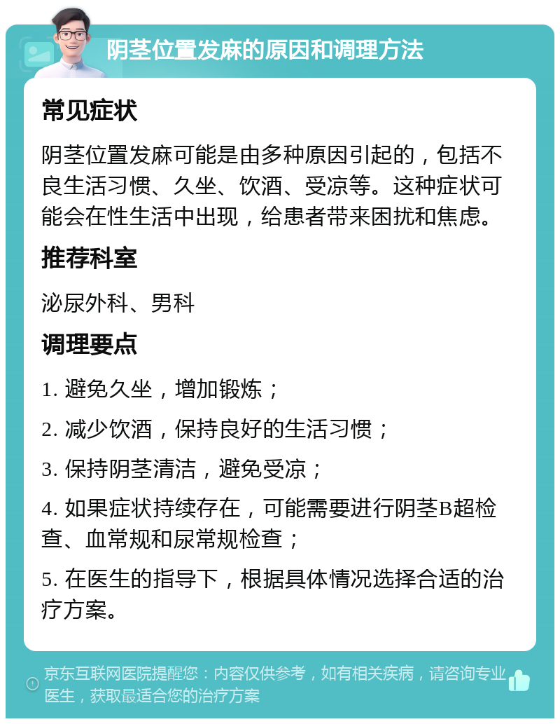 阴茎位置发麻的原因和调理方法 常见症状 阴茎位置发麻可能是由多种原因引起的，包括不良生活习惯、久坐、饮酒、受凉等。这种症状可能会在性生活中出现，给患者带来困扰和焦虑。 推荐科室 泌尿外科、男科 调理要点 1. 避免久坐，增加锻炼； 2. 减少饮酒，保持良好的生活习惯； 3. 保持阴茎清洁，避免受凉； 4. 如果症状持续存在，可能需要进行阴茎B超检查、血常规和尿常规检查； 5. 在医生的指导下，根据具体情况选择合适的治疗方案。