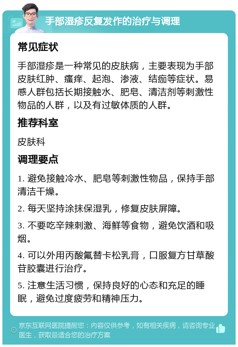 手部湿疹反复发作的治疗与调理 常见症状 手部湿疹是一种常见的皮肤病，主要表现为手部皮肤红肿、瘙痒、起泡、渗液、结痂等症状。易感人群包括长期接触水、肥皂、清洁剂等刺激性物品的人群，以及有过敏体质的人群。 推荐科室 皮肤科 调理要点 1. 避免接触冷水、肥皂等刺激性物品，保持手部清洁干燥。 2. 每天坚持涂抹保湿乳，修复皮肤屏障。 3. 不要吃辛辣刺激、海鲜等食物，避免饮酒和吸烟。 4. 可以外用丙酸氟替卡松乳膏，口服复方甘草酸苷胶囊进行治疗。 5. 注意生活习惯，保持良好的心态和充足的睡眠，避免过度疲劳和精神压力。