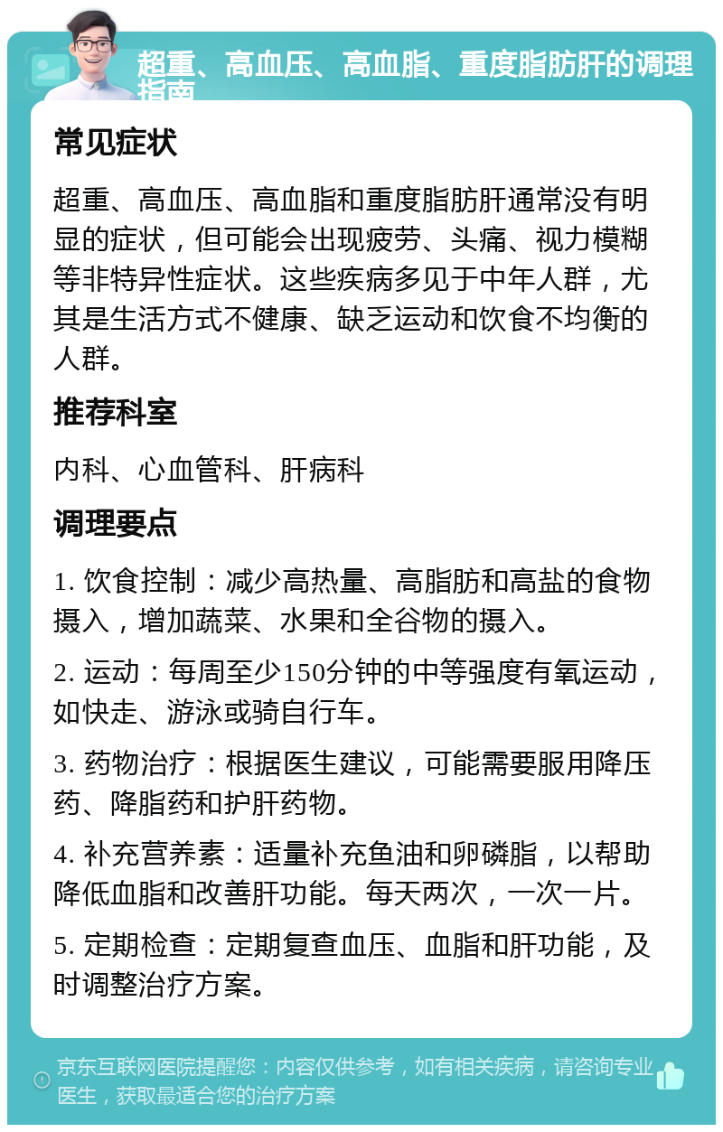 超重、高血压、高血脂、重度脂肪肝的调理指南 常见症状 超重、高血压、高血脂和重度脂肪肝通常没有明显的症状，但可能会出现疲劳、头痛、视力模糊等非特异性症状。这些疾病多见于中年人群，尤其是生活方式不健康、缺乏运动和饮食不均衡的人群。 推荐科室 内科、心血管科、肝病科 调理要点 1. 饮食控制：减少高热量、高脂肪和高盐的食物摄入，增加蔬菜、水果和全谷物的摄入。 2. 运动：每周至少150分钟的中等强度有氧运动，如快走、游泳或骑自行车。 3. 药物治疗：根据医生建议，可能需要服用降压药、降脂药和护肝药物。 4. 补充营养素：适量补充鱼油和卵磷脂，以帮助降低血脂和改善肝功能。每天两次，一次一片。 5. 定期检查：定期复查血压、血脂和肝功能，及时调整治疗方案。