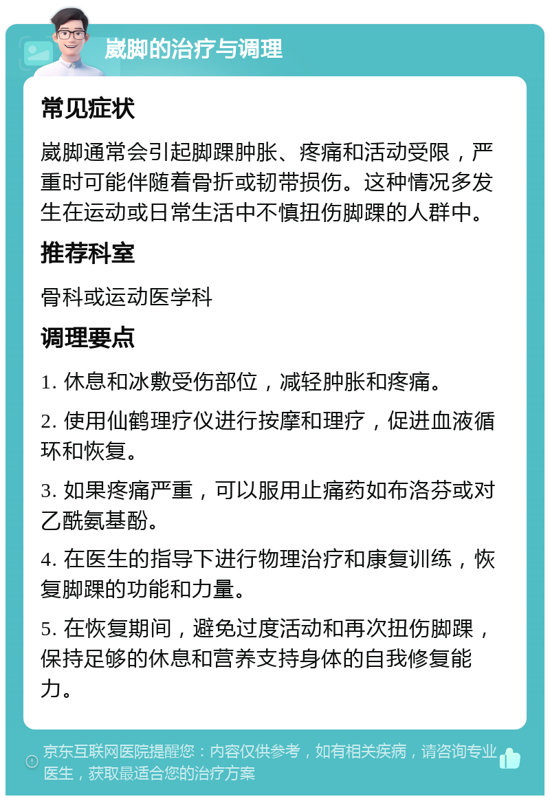 崴脚的治疗与调理 常见症状 崴脚通常会引起脚踝肿胀、疼痛和活动受限，严重时可能伴随着骨折或韧带损伤。这种情况多发生在运动或日常生活中不慎扭伤脚踝的人群中。 推荐科室 骨科或运动医学科 调理要点 1. 休息和冰敷受伤部位，减轻肿胀和疼痛。 2. 使用仙鹤理疗仪进行按摩和理疗，促进血液循环和恢复。 3. 如果疼痛严重，可以服用止痛药如布洛芬或对乙酰氨基酚。 4. 在医生的指导下进行物理治疗和康复训练，恢复脚踝的功能和力量。 5. 在恢复期间，避免过度活动和再次扭伤脚踝，保持足够的休息和营养支持身体的自我修复能力。