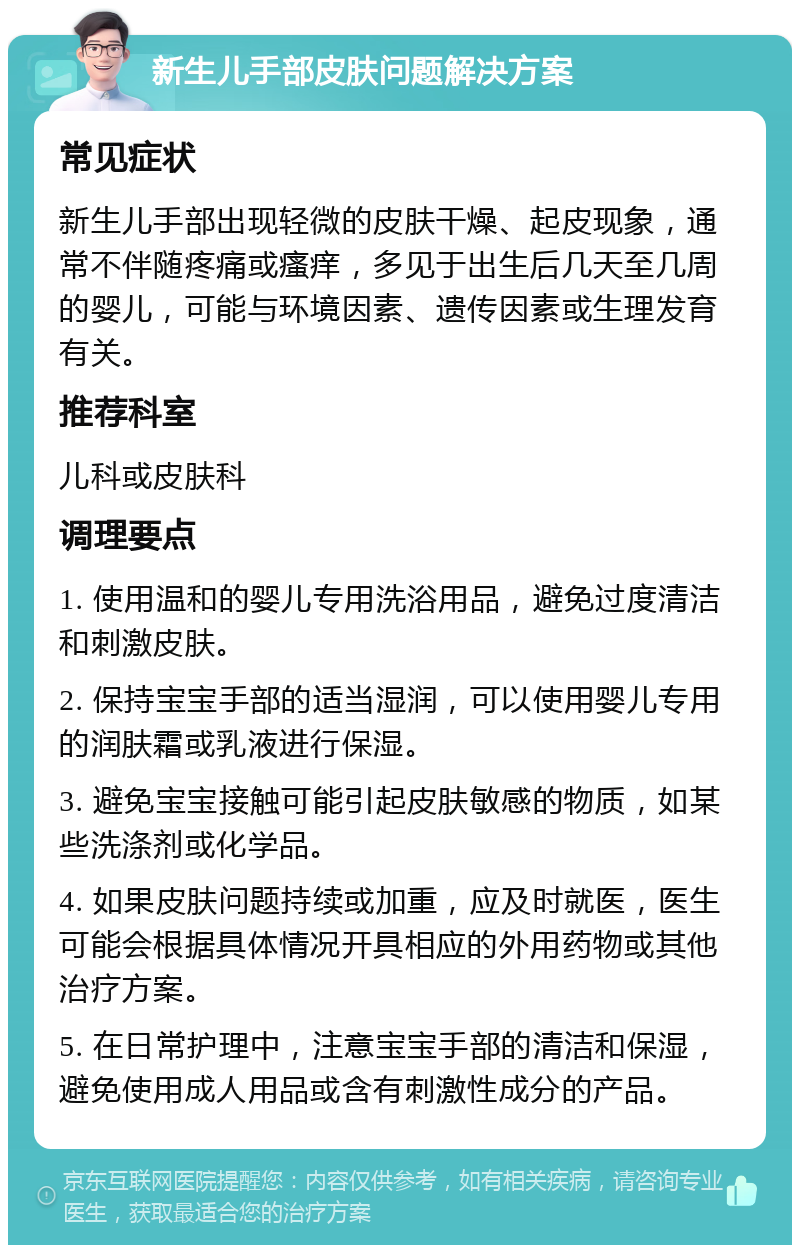 新生儿手部皮肤问题解决方案 常见症状 新生儿手部出现轻微的皮肤干燥、起皮现象，通常不伴随疼痛或瘙痒，多见于出生后几天至几周的婴儿，可能与环境因素、遗传因素或生理发育有关。 推荐科室 儿科或皮肤科 调理要点 1. 使用温和的婴儿专用洗浴用品，避免过度清洁和刺激皮肤。 2. 保持宝宝手部的适当湿润，可以使用婴儿专用的润肤霜或乳液进行保湿。 3. 避免宝宝接触可能引起皮肤敏感的物质，如某些洗涤剂或化学品。 4. 如果皮肤问题持续或加重，应及时就医，医生可能会根据具体情况开具相应的外用药物或其他治疗方案。 5. 在日常护理中，注意宝宝手部的清洁和保湿，避免使用成人用品或含有刺激性成分的产品。