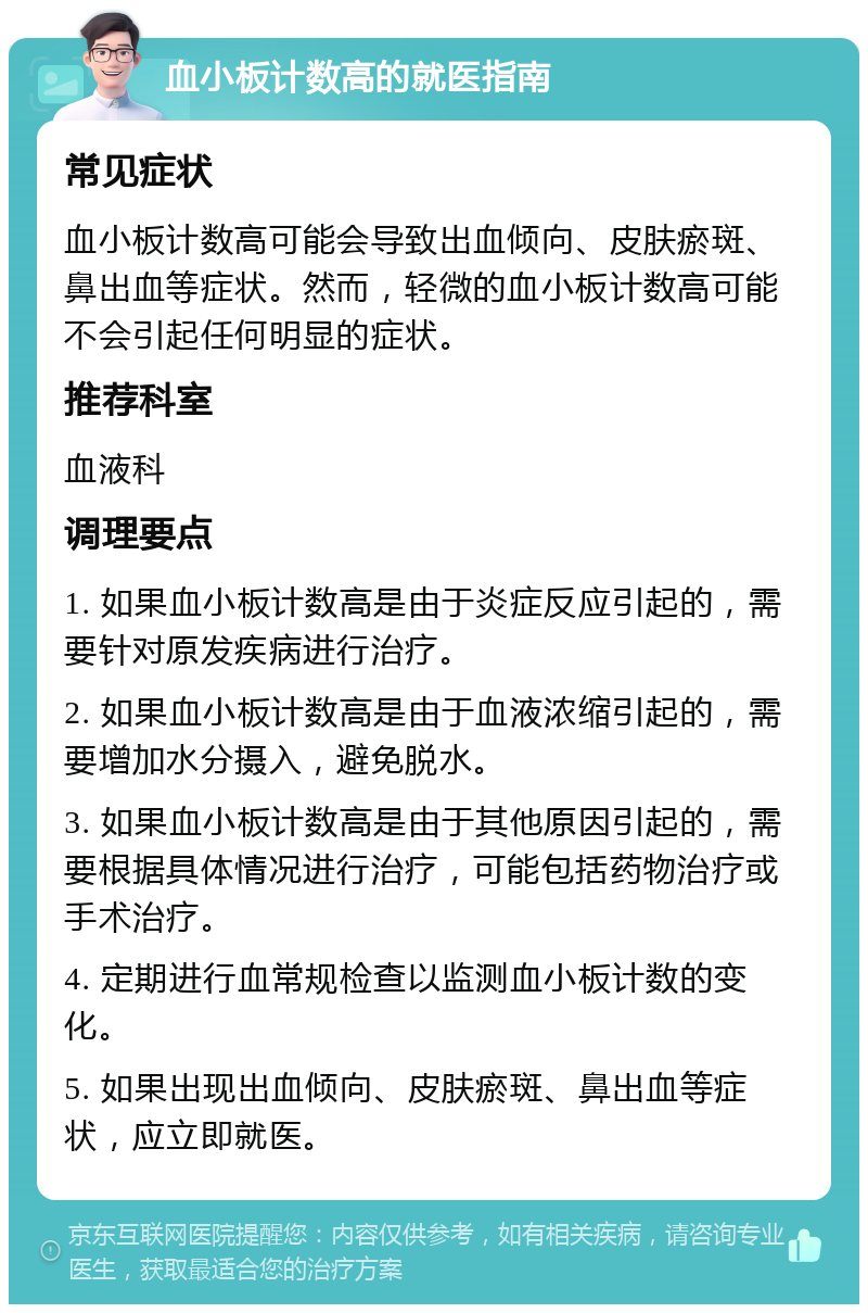 血小板计数高的就医指南 常见症状 血小板计数高可能会导致出血倾向、皮肤瘀斑、鼻出血等症状。然而，轻微的血小板计数高可能不会引起任何明显的症状。 推荐科室 血液科 调理要点 1. 如果血小板计数高是由于炎症反应引起的，需要针对原发疾病进行治疗。 2. 如果血小板计数高是由于血液浓缩引起的，需要增加水分摄入，避免脱水。 3. 如果血小板计数高是由于其他原因引起的，需要根据具体情况进行治疗，可能包括药物治疗或手术治疗。 4. 定期进行血常规检查以监测血小板计数的变化。 5. 如果出现出血倾向、皮肤瘀斑、鼻出血等症状，应立即就医。