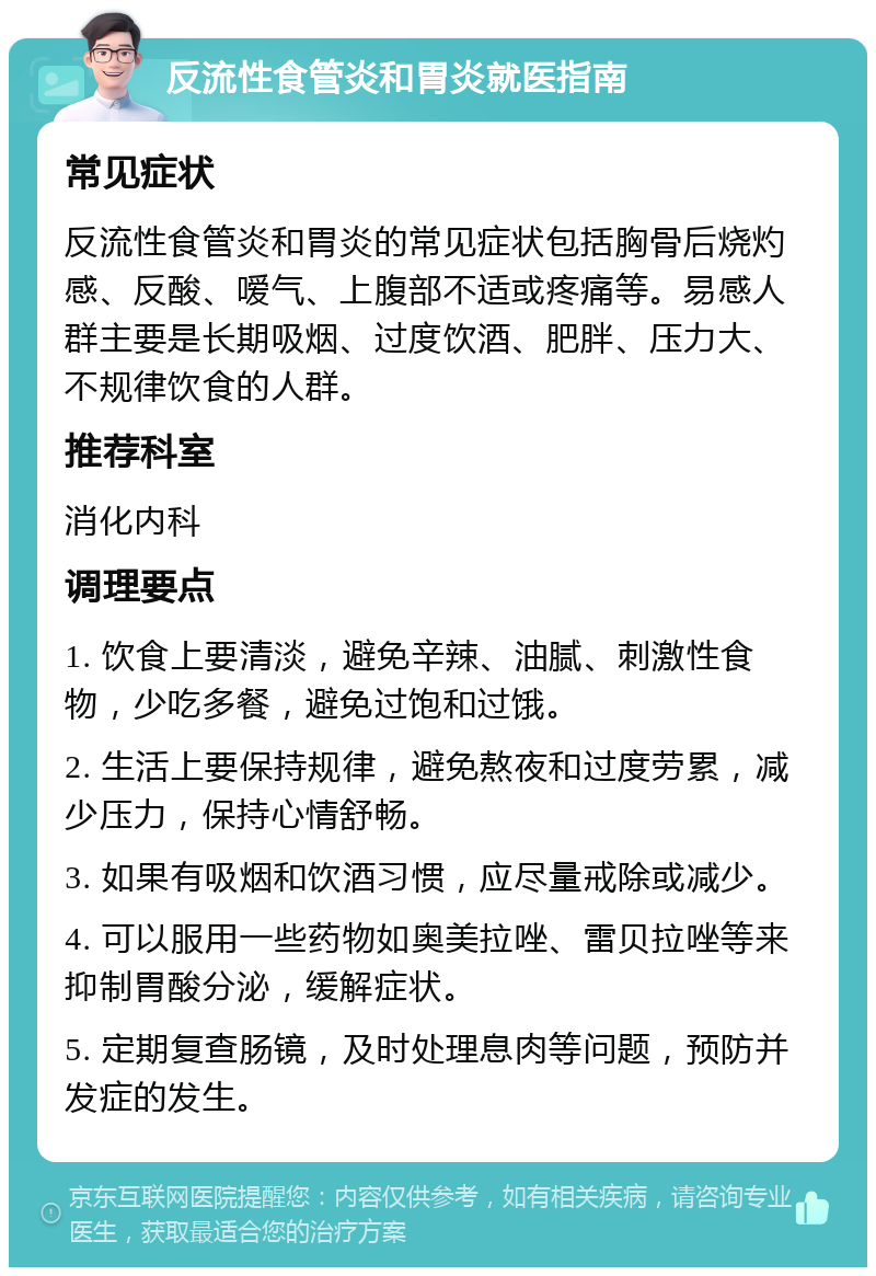 反流性食管炎和胃炎就医指南 常见症状 反流性食管炎和胃炎的常见症状包括胸骨后烧灼感、反酸、嗳气、上腹部不适或疼痛等。易感人群主要是长期吸烟、过度饮酒、肥胖、压力大、不规律饮食的人群。 推荐科室 消化内科 调理要点 1. 饮食上要清淡，避免辛辣、油腻、刺激性食物，少吃多餐，避免过饱和过饿。 2. 生活上要保持规律，避免熬夜和过度劳累，减少压力，保持心情舒畅。 3. 如果有吸烟和饮酒习惯，应尽量戒除或减少。 4. 可以服用一些药物如奥美拉唑、雷贝拉唑等来抑制胃酸分泌，缓解症状。 5. 定期复查肠镜，及时处理息肉等问题，预防并发症的发生。