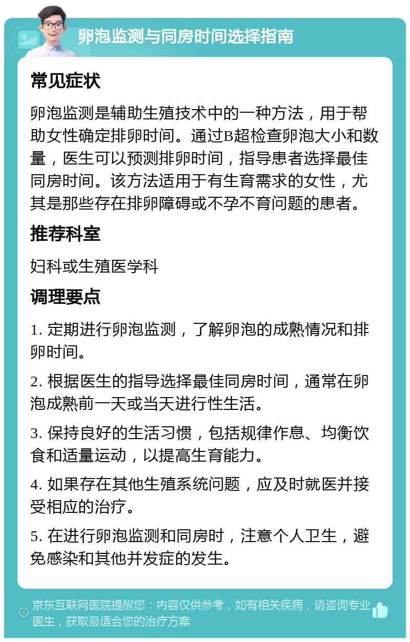 卵泡监测与同房时间选择指南 常见症状 卵泡监测是辅助生殖技术中的一种方法，用于帮助女性确定排卵时间。通过B超检查卵泡大小和数量，医生可以预测排卵时间，指导患者选择最佳同房时间。该方法适用于有生育需求的女性，尤其是那些存在排卵障碍或不孕不育问题的患者。 推荐科室 妇科或生殖医学科 调理要点 1. 定期进行卵泡监测，了解卵泡的成熟情况和排卵时间。 2. 根据医生的指导选择最佳同房时间，通常在卵泡成熟前一天或当天进行性生活。 3. 保持良好的生活习惯，包括规律作息、均衡饮食和适量运动，以提高生育能力。 4. 如果存在其他生殖系统问题，应及时就医并接受相应的治疗。 5. 在进行卵泡监测和同房时，注意个人卫生，避免感染和其他并发症的发生。