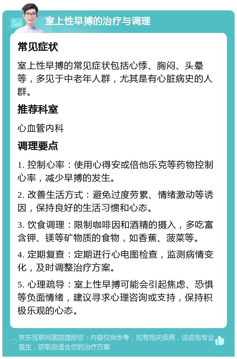 室上性早搏的治疗与调理 常见症状 室上性早搏的常见症状包括心悸、胸闷、头晕等，多见于中老年人群，尤其是有心脏病史的人群。 推荐科室 心血管内科 调理要点 1. 控制心率：使用心得安或倍他乐克等药物控制心率，减少早搏的发生。 2. 改善生活方式：避免过度劳累、情绪激动等诱因，保持良好的生活习惯和心态。 3. 饮食调理：限制咖啡因和酒精的摄入，多吃富含钾、镁等矿物质的食物，如香蕉、菠菜等。 4. 定期复查：定期进行心电图检查，监测病情变化，及时调整治疗方案。 5. 心理疏导：室上性早搏可能会引起焦虑、恐惧等负面情绪，建议寻求心理咨询或支持，保持积极乐观的心态。