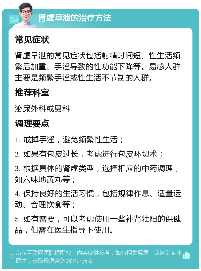 肾虚早泄的治疗方法 常见症状 肾虚早泄的常见症状包括射精时间短、性生活频繁后加重、手淫导致的性功能下降等。易感人群主要是频繁手淫或性生活不节制的人群。 推荐科室 泌尿外科或男科 调理要点 1. 戒掉手淫，避免频繁性生活； 2. 如果有包皮过长，考虑进行包皮环切术； 3. 根据具体的肾虚类型，选择相应的中药调理，如六味地黄丸等； 4. 保持良好的生活习惯，包括规律作息、适量运动、合理饮食等； 5. 如有需要，可以考虑使用一些补肾壮阳的保健品，但需在医生指导下使用。