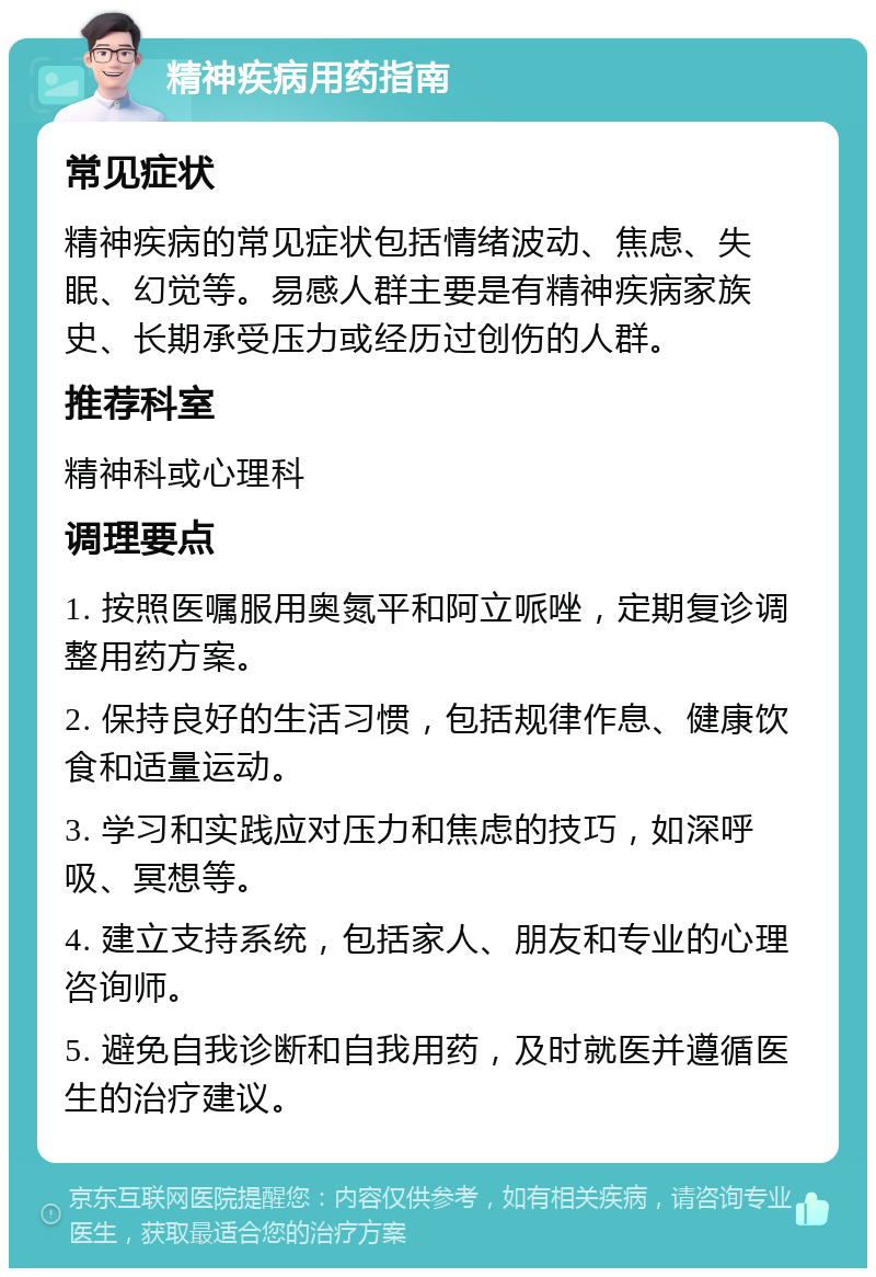 精神疾病用药指南 常见症状 精神疾病的常见症状包括情绪波动、焦虑、失眠、幻觉等。易感人群主要是有精神疾病家族史、长期承受压力或经历过创伤的人群。 推荐科室 精神科或心理科 调理要点 1. 按照医嘱服用奥氮平和阿立哌唑，定期复诊调整用药方案。 2. 保持良好的生活习惯，包括规律作息、健康饮食和适量运动。 3. 学习和实践应对压力和焦虑的技巧，如深呼吸、冥想等。 4. 建立支持系统，包括家人、朋友和专业的心理咨询师。 5. 避免自我诊断和自我用药，及时就医并遵循医生的治疗建议。