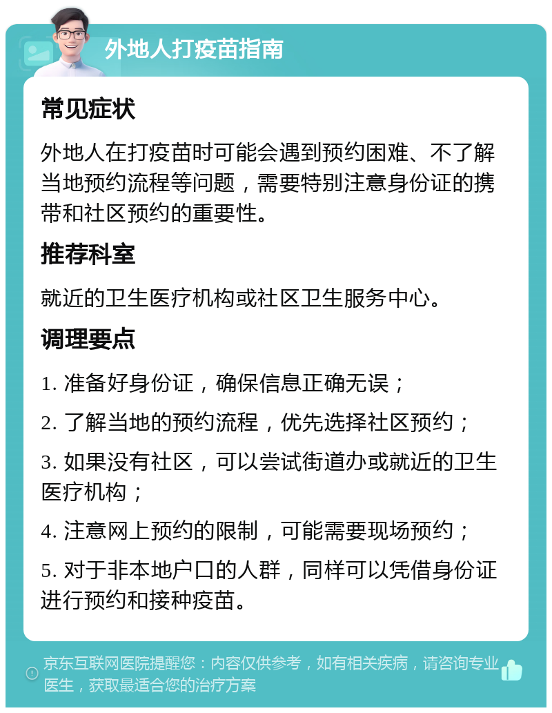 外地人打疫苗指南 常见症状 外地人在打疫苗时可能会遇到预约困难、不了解当地预约流程等问题，需要特别注意身份证的携带和社区预约的重要性。 推荐科室 就近的卫生医疗机构或社区卫生服务中心。 调理要点 1. 准备好身份证，确保信息正确无误； 2. 了解当地的预约流程，优先选择社区预约； 3. 如果没有社区，可以尝试街道办或就近的卫生医疗机构； 4. 注意网上预约的限制，可能需要现场预约； 5. 对于非本地户口的人群，同样可以凭借身份证进行预约和接种疫苗。