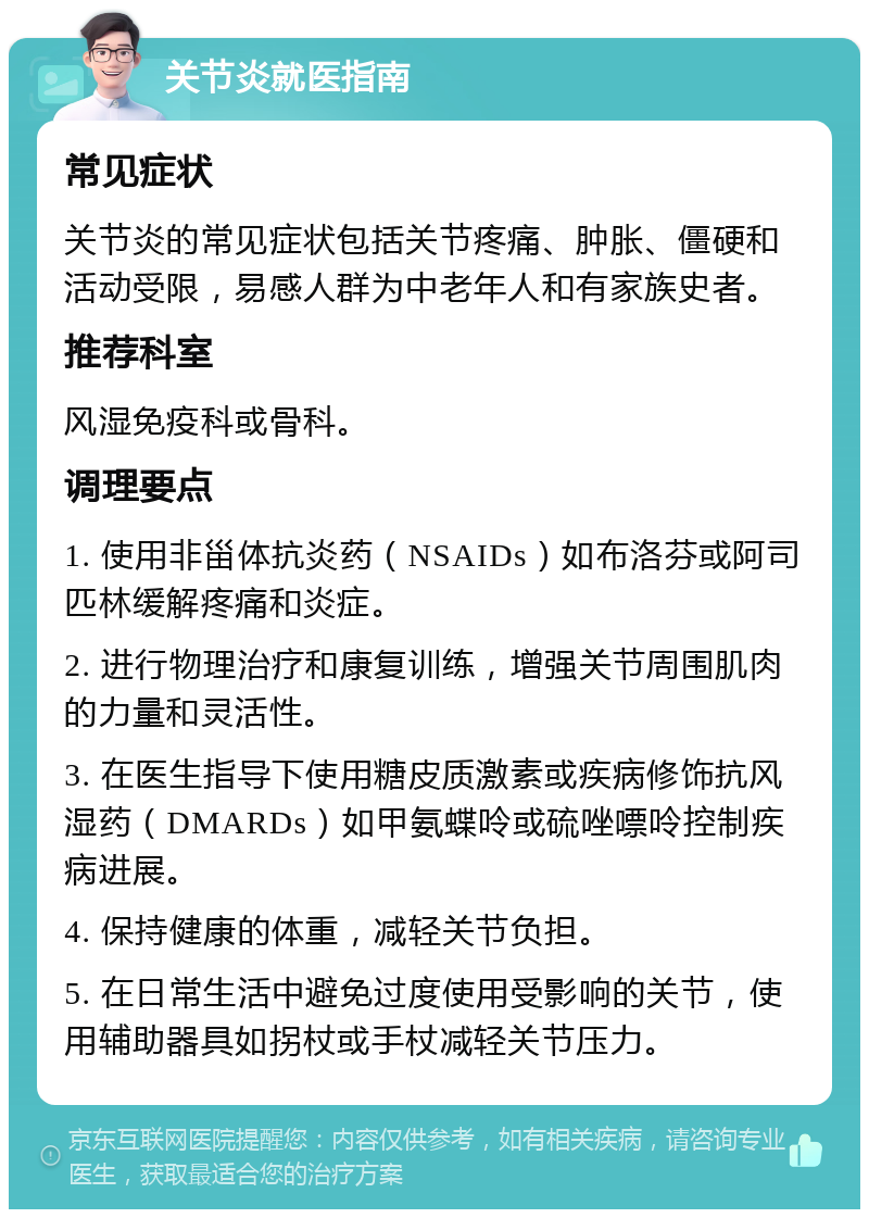 关节炎就医指南 常见症状 关节炎的常见症状包括关节疼痛、肿胀、僵硬和活动受限，易感人群为中老年人和有家族史者。 推荐科室 风湿免疫科或骨科。 调理要点 1. 使用非甾体抗炎药（NSAIDs）如布洛芬或阿司匹林缓解疼痛和炎症。 2. 进行物理治疗和康复训练，增强关节周围肌肉的力量和灵活性。 3. 在医生指导下使用糖皮质激素或疾病修饰抗风湿药（DMARDs）如甲氨蝶呤或硫唑嘌呤控制疾病进展。 4. 保持健康的体重，减轻关节负担。 5. 在日常生活中避免过度使用受影响的关节，使用辅助器具如拐杖或手杖减轻关节压力。