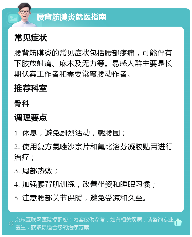 腰背筋膜炎就医指南 常见症状 腰背筋膜炎的常见症状包括腰部疼痛，可能伴有下肢放射痛、麻木及无力等。易感人群主要是长期伏案工作者和需要常弯腰动作者。 推荐科室 骨科 调理要点 1. 休息，避免剧烈活动，戴腰围； 2. 使用复方氯唑沙宗片和氟比洛芬凝胶贴膏进行治疗； 3. 局部热敷； 4. 加强腰背肌训练，改善坐姿和睡眠习惯； 5. 注意腰部关节保暖，避免受凉和久坐。