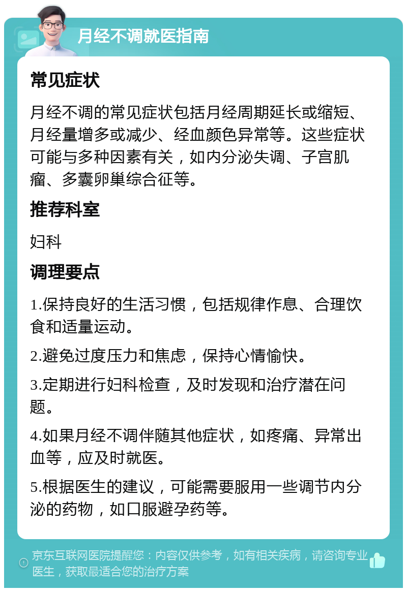 月经不调就医指南 常见症状 月经不调的常见症状包括月经周期延长或缩短、月经量增多或减少、经血颜色异常等。这些症状可能与多种因素有关，如内分泌失调、子宫肌瘤、多囊卵巢综合征等。 推荐科室 妇科 调理要点 1.保持良好的生活习惯，包括规律作息、合理饮食和适量运动。 2.避免过度压力和焦虑，保持心情愉快。 3.定期进行妇科检查，及时发现和治疗潜在问题。 4.如果月经不调伴随其他症状，如疼痛、异常出血等，应及时就医。 5.根据医生的建议，可能需要服用一些调节内分泌的药物，如口服避孕药等。