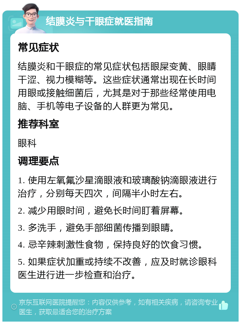 结膜炎与干眼症就医指南 常见症状 结膜炎和干眼症的常见症状包括眼屎变黄、眼睛干涩、视力模糊等。这些症状通常出现在长时间用眼或接触细菌后，尤其是对于那些经常使用电脑、手机等电子设备的人群更为常见。 推荐科室 眼科 调理要点 1. 使用左氧氟沙星滴眼液和玻璃酸钠滴眼液进行治疗，分别每天四次，间隔半小时左右。 2. 减少用眼时间，避免长时间盯着屏幕。 3. 多洗手，避免手部细菌传播到眼睛。 4. 忌辛辣刺激性食物，保持良好的饮食习惯。 5. 如果症状加重或持续不改善，应及时就诊眼科医生进行进一步检查和治疗。