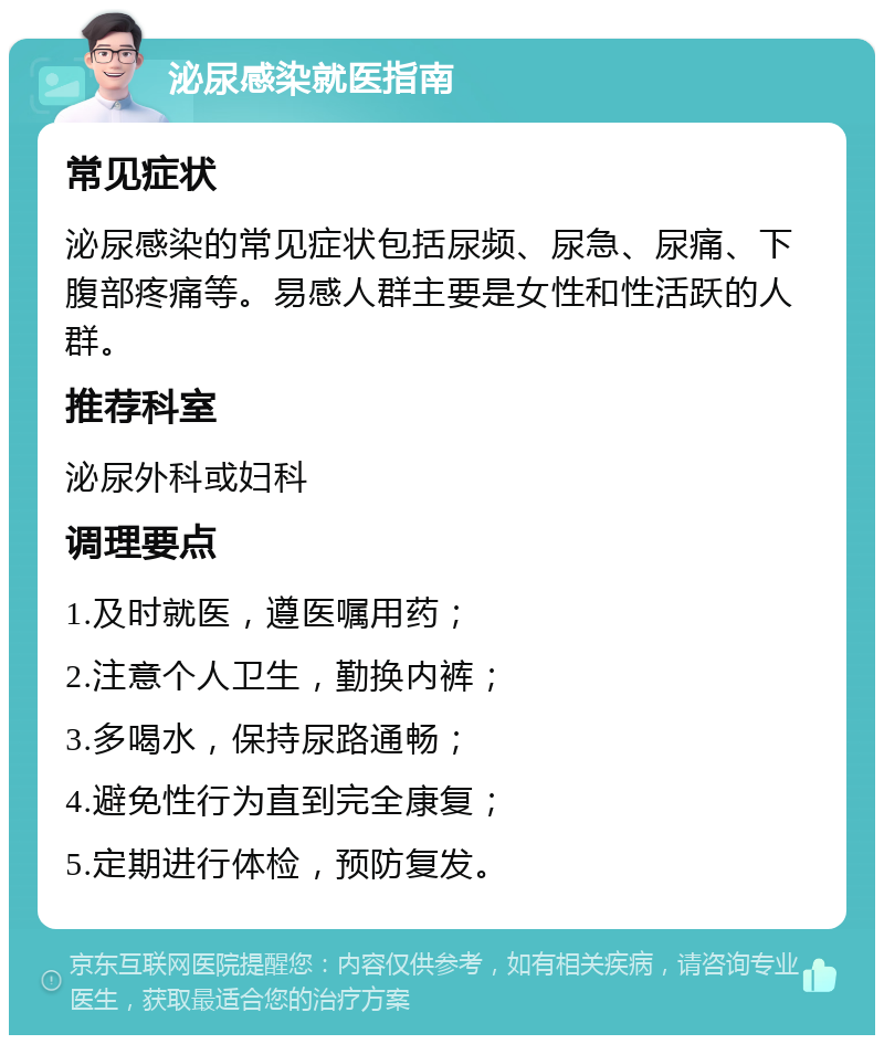 泌尿感染就医指南 常见症状 泌尿感染的常见症状包括尿频、尿急、尿痛、下腹部疼痛等。易感人群主要是女性和性活跃的人群。 推荐科室 泌尿外科或妇科 调理要点 1.及时就医，遵医嘱用药； 2.注意个人卫生，勤换内裤； 3.多喝水，保持尿路通畅； 4.避免性行为直到完全康复； 5.定期进行体检，预防复发。