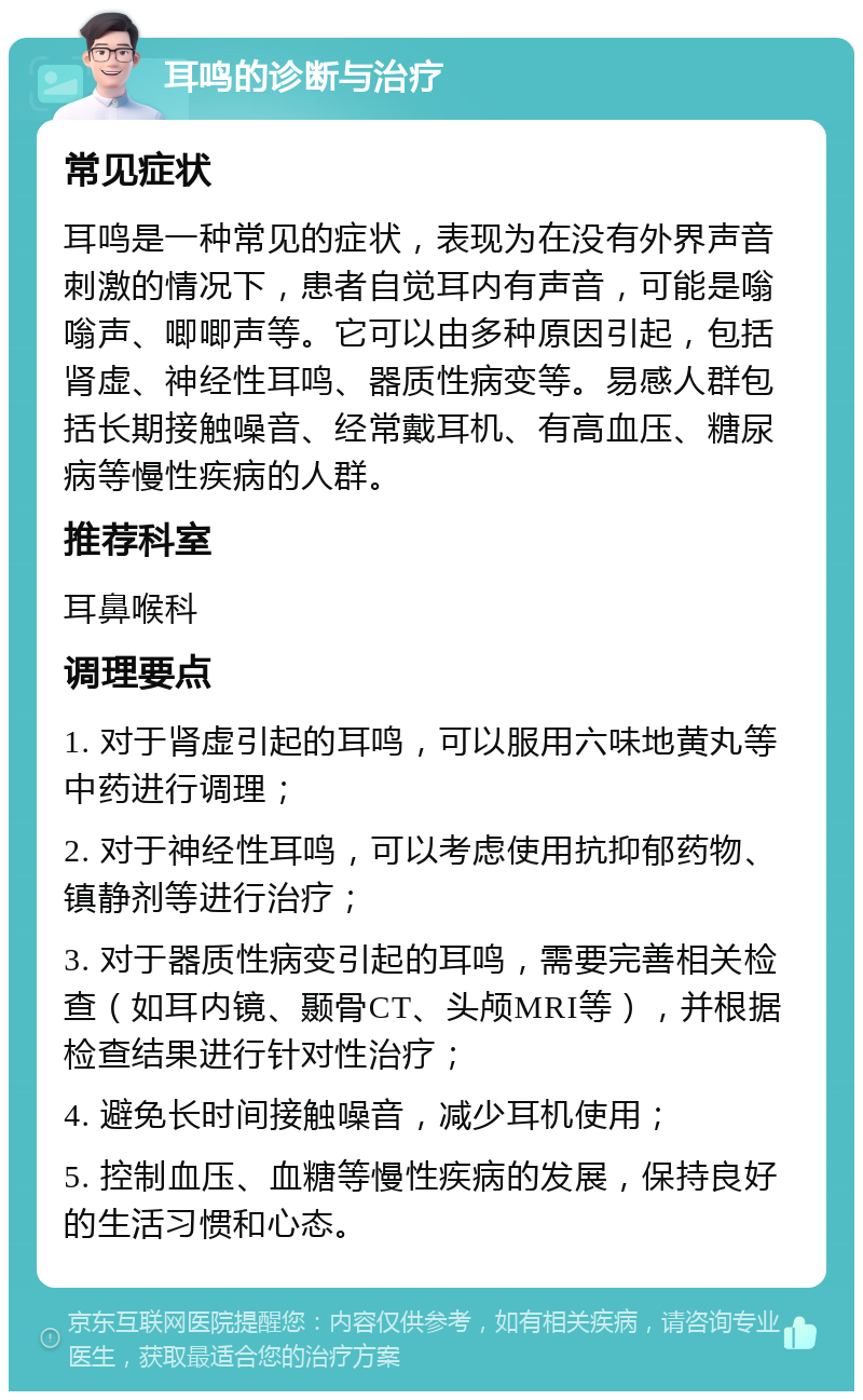 耳鸣的诊断与治疗 常见症状 耳鸣是一种常见的症状，表现为在没有外界声音刺激的情况下，患者自觉耳内有声音，可能是嗡嗡声、唧唧声等。它可以由多种原因引起，包括肾虚、神经性耳鸣、器质性病变等。易感人群包括长期接触噪音、经常戴耳机、有高血压、糖尿病等慢性疾病的人群。 推荐科室 耳鼻喉科 调理要点 1. 对于肾虚引起的耳鸣，可以服用六味地黄丸等中药进行调理； 2. 对于神经性耳鸣，可以考虑使用抗抑郁药物、镇静剂等进行治疗； 3. 对于器质性病变引起的耳鸣，需要完善相关检查（如耳内镜、颞骨CT、头颅MRI等），并根据检查结果进行针对性治疗； 4. 避免长时间接触噪音，减少耳机使用； 5. 控制血压、血糖等慢性疾病的发展，保持良好的生活习惯和心态。