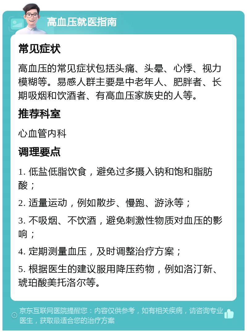 高血压就医指南 常见症状 高血压的常见症状包括头痛、头晕、心悸、视力模糊等。易感人群主要是中老年人、肥胖者、长期吸烟和饮酒者、有高血压家族史的人等。 推荐科室 心血管内科 调理要点 1. 低盐低脂饮食，避免过多摄入钠和饱和脂肪酸； 2. 适量运动，例如散步、慢跑、游泳等； 3. 不吸烟、不饮酒，避免刺激性物质对血压的影响； 4. 定期测量血压，及时调整治疗方案； 5. 根据医生的建议服用降压药物，例如洛汀新、琥珀酸美托洛尔等。