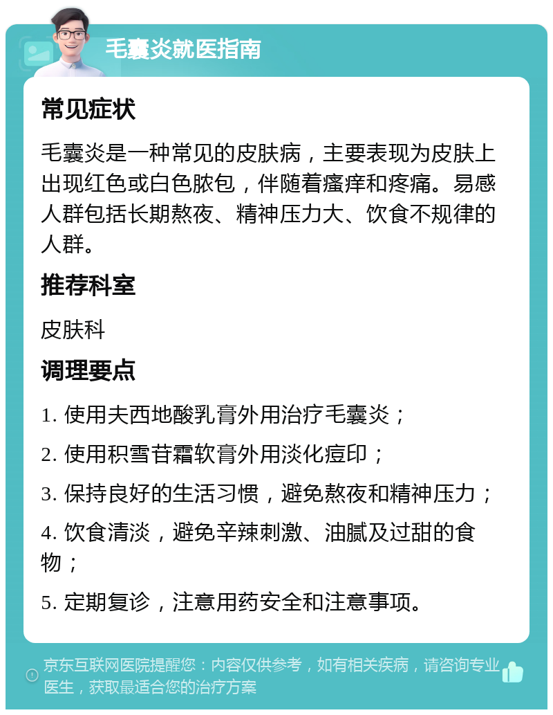 毛囊炎就医指南 常见症状 毛囊炎是一种常见的皮肤病，主要表现为皮肤上出现红色或白色脓包，伴随着瘙痒和疼痛。易感人群包括长期熬夜、精神压力大、饮食不规律的人群。 推荐科室 皮肤科 调理要点 1. 使用夫西地酸乳膏外用治疗毛囊炎； 2. 使用积雪苷霜软膏外用淡化痘印； 3. 保持良好的生活习惯，避免熬夜和精神压力； 4. 饮食清淡，避免辛辣刺激、油腻及过甜的食物； 5. 定期复诊，注意用药安全和注意事项。