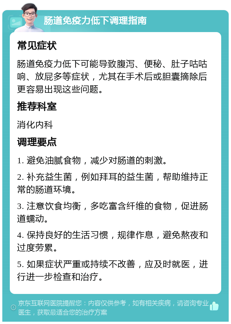 肠道免疫力低下调理指南 常见症状 肠道免疫力低下可能导致腹泻、便秘、肚子咕咕响、放屁多等症状，尤其在手术后或胆囊摘除后更容易出现这些问题。 推荐科室 消化内科 调理要点 1. 避免油腻食物，减少对肠道的刺激。 2. 补充益生菌，例如拜耳的益生菌，帮助维持正常的肠道环境。 3. 注意饮食均衡，多吃富含纤维的食物，促进肠道蠕动。 4. 保持良好的生活习惯，规律作息，避免熬夜和过度劳累。 5. 如果症状严重或持续不改善，应及时就医，进行进一步检查和治疗。