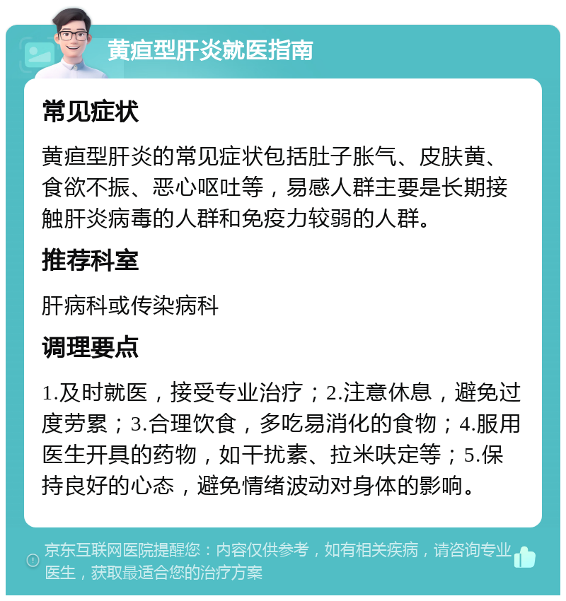 黄疸型肝炎就医指南 常见症状 黄疸型肝炎的常见症状包括肚子胀气、皮肤黄、食欲不振、恶心呕吐等，易感人群主要是长期接触肝炎病毒的人群和免疫力较弱的人群。 推荐科室 肝病科或传染病科 调理要点 1.及时就医，接受专业治疗；2.注意休息，避免过度劳累；3.合理饮食，多吃易消化的食物；4.服用医生开具的药物，如干扰素、拉米呋定等；5.保持良好的心态，避免情绪波动对身体的影响。