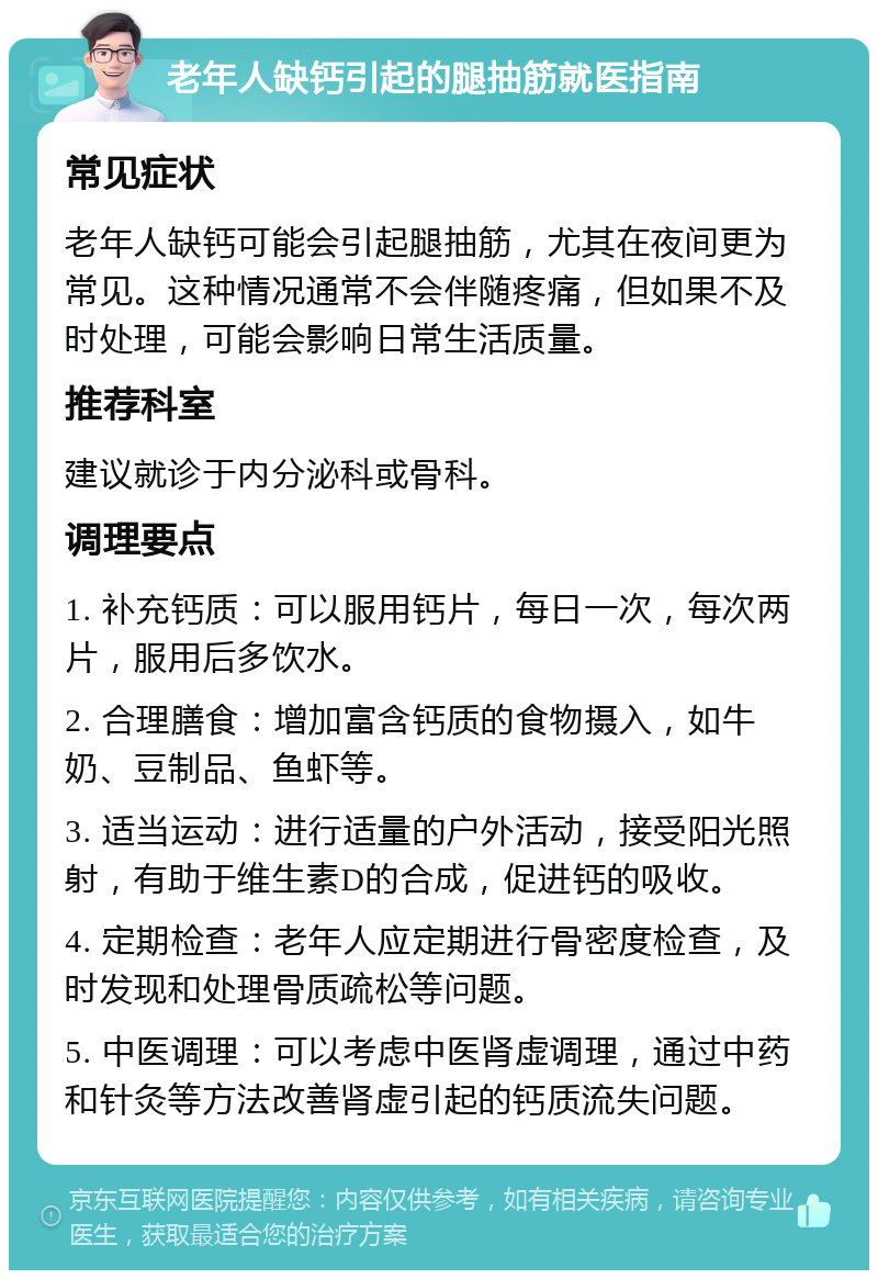 老年人缺钙引起的腿抽筋就医指南 常见症状 老年人缺钙可能会引起腿抽筋，尤其在夜间更为常见。这种情况通常不会伴随疼痛，但如果不及时处理，可能会影响日常生活质量。 推荐科室 建议就诊于内分泌科或骨科。 调理要点 1. 补充钙质：可以服用钙片，每日一次，每次两片，服用后多饮水。 2. 合理膳食：增加富含钙质的食物摄入，如牛奶、豆制品、鱼虾等。 3. 适当运动：进行适量的户外活动，接受阳光照射，有助于维生素D的合成，促进钙的吸收。 4. 定期检查：老年人应定期进行骨密度检查，及时发现和处理骨质疏松等问题。 5. 中医调理：可以考虑中医肾虚调理，通过中药和针灸等方法改善肾虚引起的钙质流失问题。