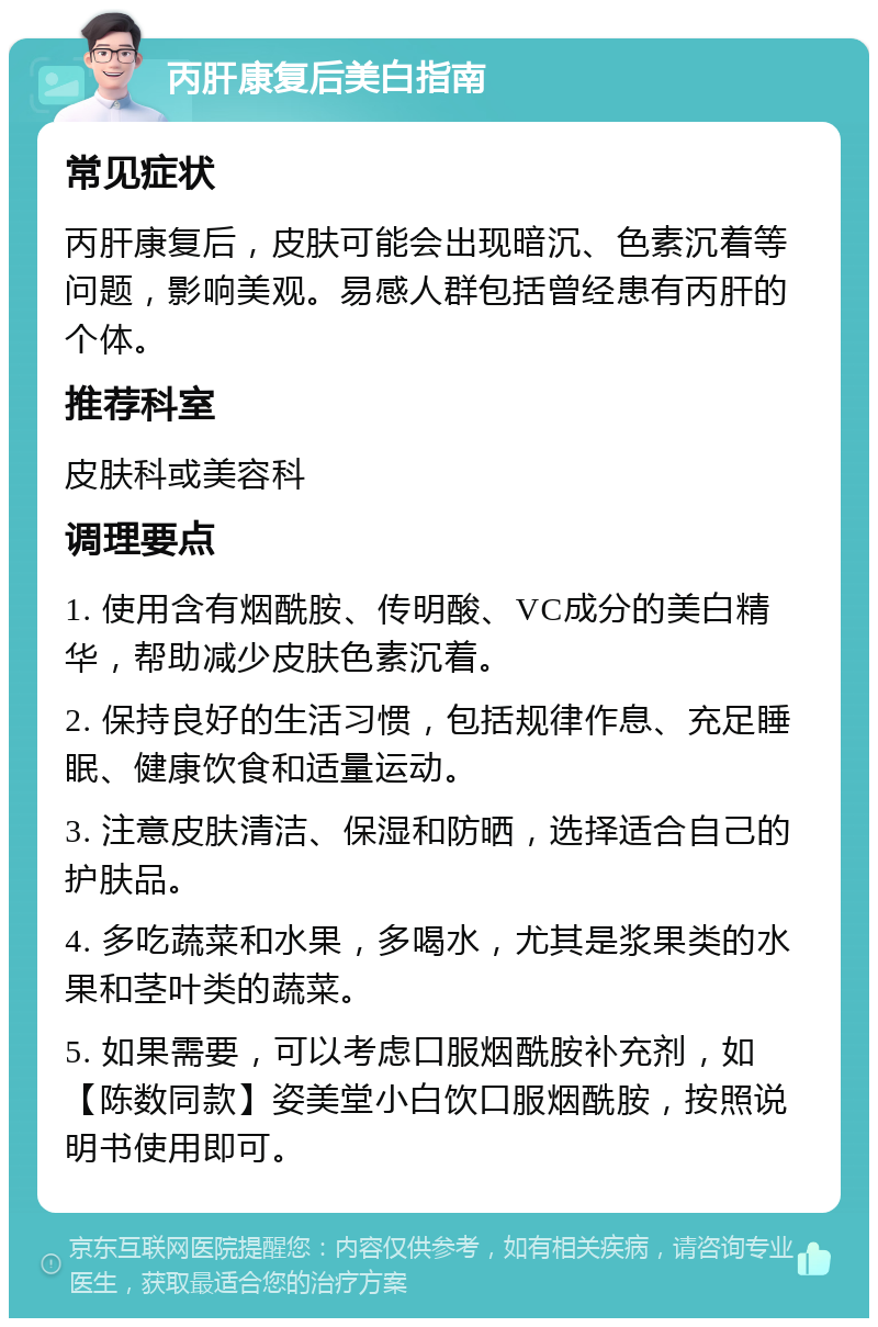 丙肝康复后美白指南 常见症状 丙肝康复后，皮肤可能会出现暗沉、色素沉着等问题，影响美观。易感人群包括曾经患有丙肝的个体。 推荐科室 皮肤科或美容科 调理要点 1. 使用含有烟酰胺、传明酸、VC成分的美白精华，帮助减少皮肤色素沉着。 2. 保持良好的生活习惯，包括规律作息、充足睡眠、健康饮食和适量运动。 3. 注意皮肤清洁、保湿和防晒，选择适合自己的护肤品。 4. 多吃蔬菜和水果，多喝水，尤其是浆果类的水果和茎叶类的蔬菜。 5. 如果需要，可以考虑口服烟酰胺补充剂，如【陈数同款】姿美堂小白饮口服烟酰胺，按照说明书使用即可。