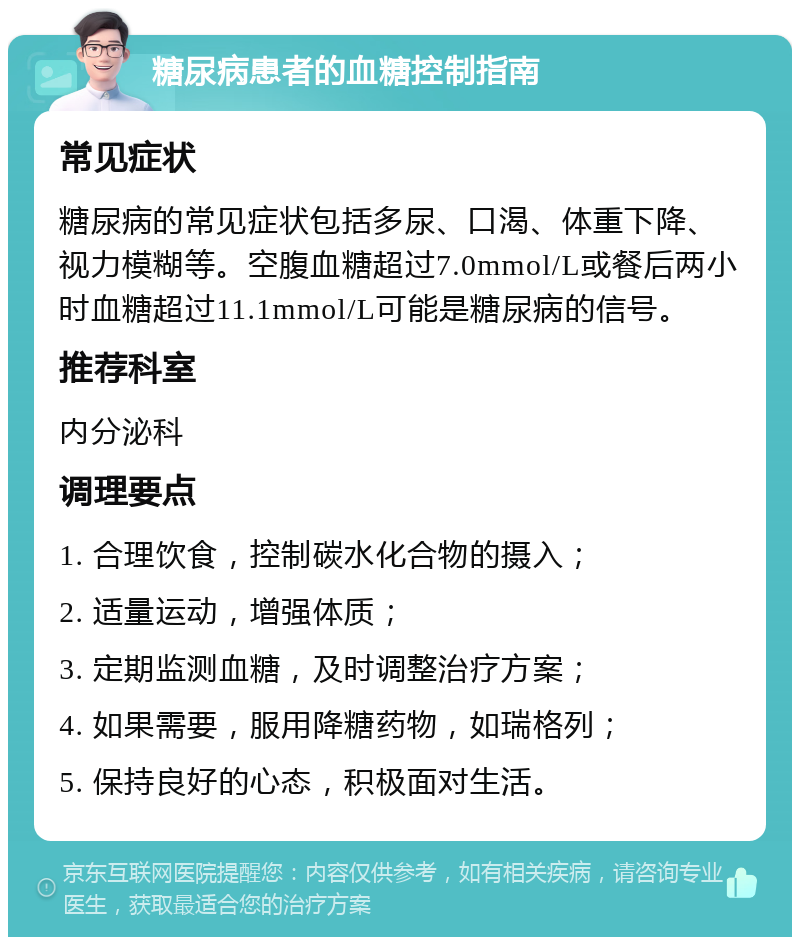 糖尿病患者的血糖控制指南 常见症状 糖尿病的常见症状包括多尿、口渴、体重下降、视力模糊等。空腹血糖超过7.0mmol/L或餐后两小时血糖超过11.1mmol/L可能是糖尿病的信号。 推荐科室 内分泌科 调理要点 1. 合理饮食，控制碳水化合物的摄入； 2. 适量运动，增强体质； 3. 定期监测血糖，及时调整治疗方案； 4. 如果需要，服用降糖药物，如瑞格列； 5. 保持良好的心态，积极面对生活。