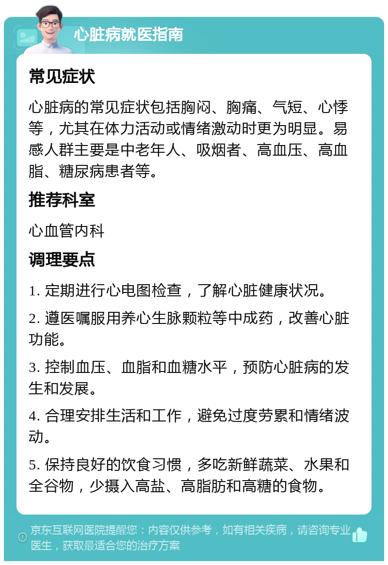 心脏病就医指南 常见症状 心脏病的常见症状包括胸闷、胸痛、气短、心悸等，尤其在体力活动或情绪激动时更为明显。易感人群主要是中老年人、吸烟者、高血压、高血脂、糖尿病患者等。 推荐科室 心血管内科 调理要点 1. 定期进行心电图检查，了解心脏健康状况。 2. 遵医嘱服用养心生脉颗粒等中成药，改善心脏功能。 3. 控制血压、血脂和血糖水平，预防心脏病的发生和发展。 4. 合理安排生活和工作，避免过度劳累和情绪波动。 5. 保持良好的饮食习惯，多吃新鲜蔬菜、水果和全谷物，少摄入高盐、高脂肪和高糖的食物。