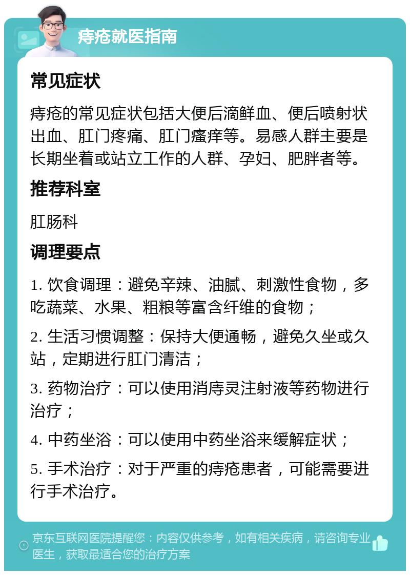 痔疮就医指南 常见症状 痔疮的常见症状包括大便后滴鲜血、便后喷射状出血、肛门疼痛、肛门瘙痒等。易感人群主要是长期坐着或站立工作的人群、孕妇、肥胖者等。 推荐科室 肛肠科 调理要点 1. 饮食调理：避免辛辣、油腻、刺激性食物，多吃蔬菜、水果、粗粮等富含纤维的食物； 2. 生活习惯调整：保持大便通畅，避免久坐或久站，定期进行肛门清洁； 3. 药物治疗：可以使用消庤灵注射液等药物进行治疗； 4. 中药坐浴：可以使用中药坐浴来缓解症状； 5. 手术治疗：对于严重的痔疮患者，可能需要进行手术治疗。