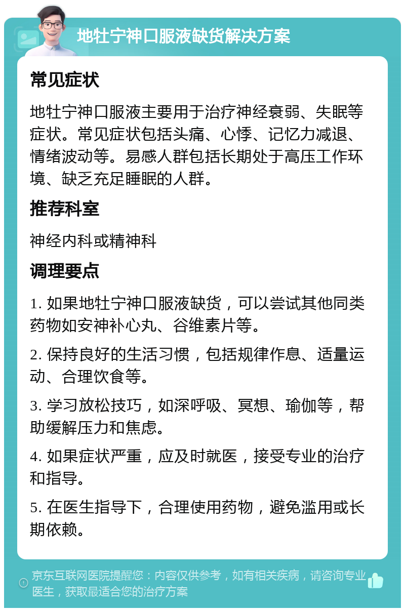 地牡宁神口服液缺货解决方案 常见症状 地牡宁神口服液主要用于治疗神经衰弱、失眠等症状。常见症状包括头痛、心悸、记忆力减退、情绪波动等。易感人群包括长期处于高压工作环境、缺乏充足睡眠的人群。 推荐科室 神经内科或精神科 调理要点 1. 如果地牡宁神口服液缺货，可以尝试其他同类药物如安神补心丸、谷维素片等。 2. 保持良好的生活习惯，包括规律作息、适量运动、合理饮食等。 3. 学习放松技巧，如深呼吸、冥想、瑜伽等，帮助缓解压力和焦虑。 4. 如果症状严重，应及时就医，接受专业的治疗和指导。 5. 在医生指导下，合理使用药物，避免滥用或长期依赖。