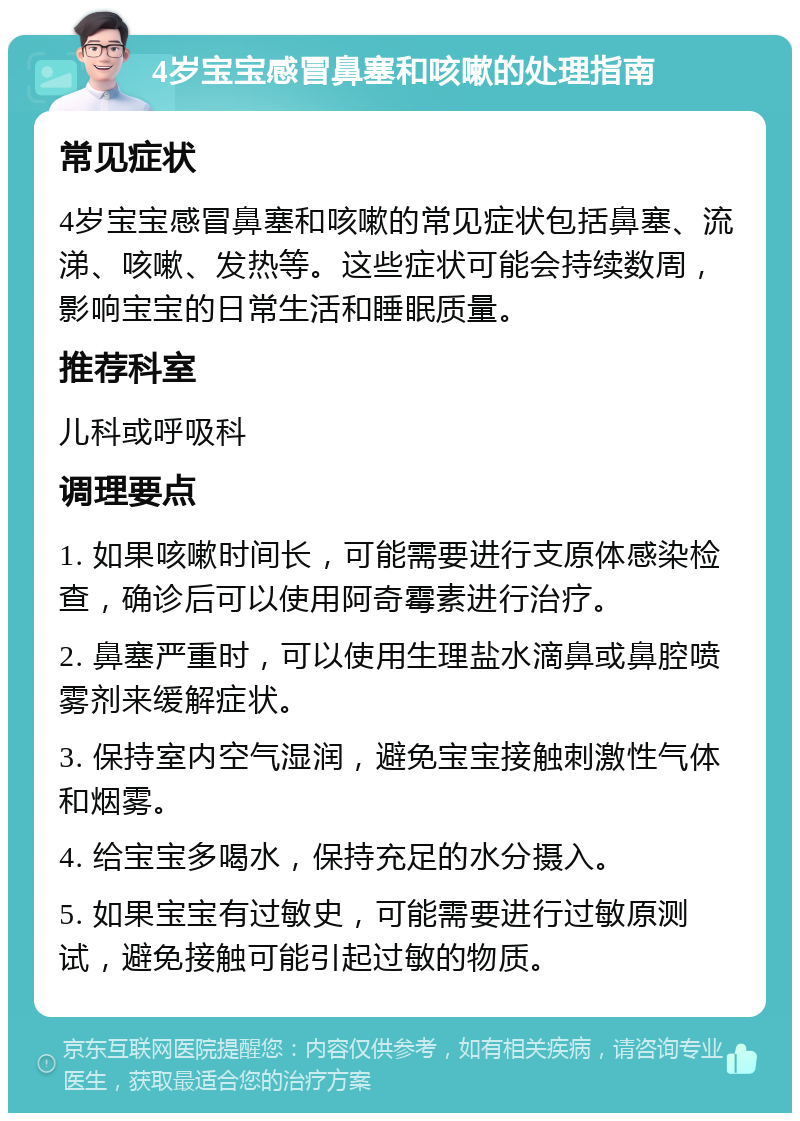 4岁宝宝感冒鼻塞和咳嗽的处理指南 常见症状 4岁宝宝感冒鼻塞和咳嗽的常见症状包括鼻塞、流涕、咳嗽、发热等。这些症状可能会持续数周，影响宝宝的日常生活和睡眠质量。 推荐科室 儿科或呼吸科 调理要点 1. 如果咳嗽时间长，可能需要进行支原体感染检查，确诊后可以使用阿奇霉素进行治疗。 2. 鼻塞严重时，可以使用生理盐水滴鼻或鼻腔喷雾剂来缓解症状。 3. 保持室内空气湿润，避免宝宝接触刺激性气体和烟雾。 4. 给宝宝多喝水，保持充足的水分摄入。 5. 如果宝宝有过敏史，可能需要进行过敏原测试，避免接触可能引起过敏的物质。