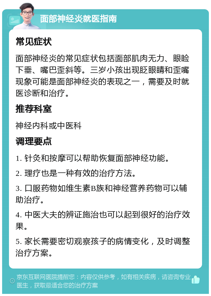 面部神经炎就医指南 常见症状 面部神经炎的常见症状包括面部肌肉无力、眼睑下垂、嘴巴歪斜等。三岁小孩出现眨眼睛和歪嘴现象可能是面部神经炎的表现之一，需要及时就医诊断和治疗。 推荐科室 神经内科或中医科 调理要点 1. 针灸和按摩可以帮助恢复面部神经功能。 2. 理疗也是一种有效的治疗方法。 3. 口服药物如维生素B族和神经营养药物可以辅助治疗。 4. 中医大夫的辨证施治也可以起到很好的治疗效果。 5. 家长需要密切观察孩子的病情变化，及时调整治疗方案。