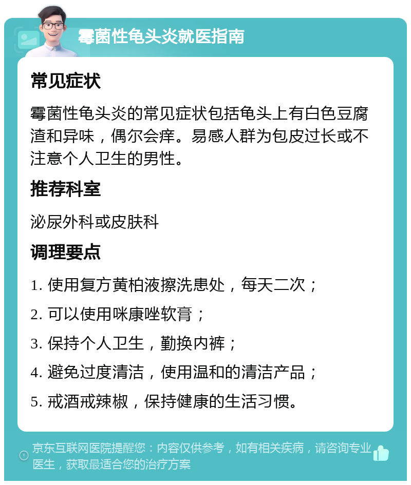 霉菌性龟头炎就医指南 常见症状 霉菌性龟头炎的常见症状包括龟头上有白色豆腐渣和异味，偶尔会痒。易感人群为包皮过长或不注意个人卫生的男性。 推荐科室 泌尿外科或皮肤科 调理要点 1. 使用复方黄柏液擦洗患处，每天二次； 2. 可以使用咪康唑软膏； 3. 保持个人卫生，勤换内裤； 4. 避免过度清洁，使用温和的清洁产品； 5. 戒酒戒辣椒，保持健康的生活习惯。