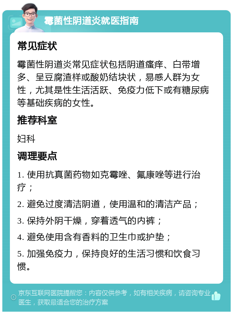 霉菌性阴道炎就医指南 常见症状 霉菌性阴道炎常见症状包括阴道瘙痒、白带增多、呈豆腐渣样或酸奶结块状，易感人群为女性，尤其是性生活活跃、免疫力低下或有糖尿病等基础疾病的女性。 推荐科室 妇科 调理要点 1. 使用抗真菌药物如克霉唑、氟康唑等进行治疗； 2. 避免过度清洁阴道，使用温和的清洁产品； 3. 保持外阴干燥，穿着透气的内裤； 4. 避免使用含有香料的卫生巾或护垫； 5. 加强免疫力，保持良好的生活习惯和饮食习惯。