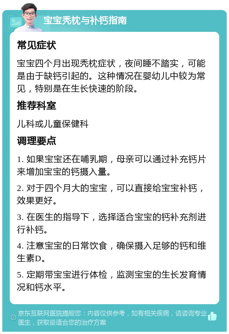 宝宝秃枕与补钙指南 常见症状 宝宝四个月出现秃枕症状，夜间睡不踏实，可能是由于缺钙引起的。这种情况在婴幼儿中较为常见，特别是在生长快速的阶段。 推荐科室 儿科或儿童保健科 调理要点 1. 如果宝宝还在哺乳期，母亲可以通过补充钙片来增加宝宝的钙摄入量。 2. 对于四个月大的宝宝，可以直接给宝宝补钙，效果更好。 3. 在医生的指导下，选择适合宝宝的钙补充剂进行补钙。 4. 注意宝宝的日常饮食，确保摄入足够的钙和维生素D。 5. 定期带宝宝进行体检，监测宝宝的生长发育情况和钙水平。