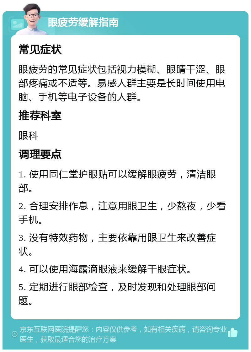 眼疲劳缓解指南 常见症状 眼疲劳的常见症状包括视力模糊、眼睛干涩、眼部疼痛或不适等。易感人群主要是长时间使用电脑、手机等电子设备的人群。 推荐科室 眼科 调理要点 1. 使用同仁堂护眼贴可以缓解眼疲劳，清洁眼部。 2. 合理安排作息，注意用眼卫生，少熬夜，少看手机。 3. 没有特效药物，主要依靠用眼卫生来改善症状。 4. 可以使用海露滴眼液来缓解干眼症状。 5. 定期进行眼部检查，及时发现和处理眼部问题。