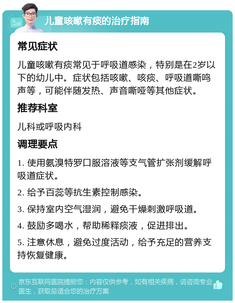 儿童咳嗽有痰的治疗指南 常见症状 儿童咳嗽有痰常见于呼吸道感染，特别是在2岁以下的幼儿中。症状包括咳嗽、咳痰、呼吸道嘶鸣声等，可能伴随发热、声音嘶哑等其他症状。 推荐科室 儿科或呼吸内科 调理要点 1. 使用氨溴特罗口服溶液等支气管扩张剂缓解呼吸道症状。 2. 给予百蕊等抗生素控制感染。 3. 保持室内空气湿润，避免干燥刺激呼吸道。 4. 鼓励多喝水，帮助稀释痰液，促进排出。 5. 注意休息，避免过度活动，给予充足的营养支持恢复健康。