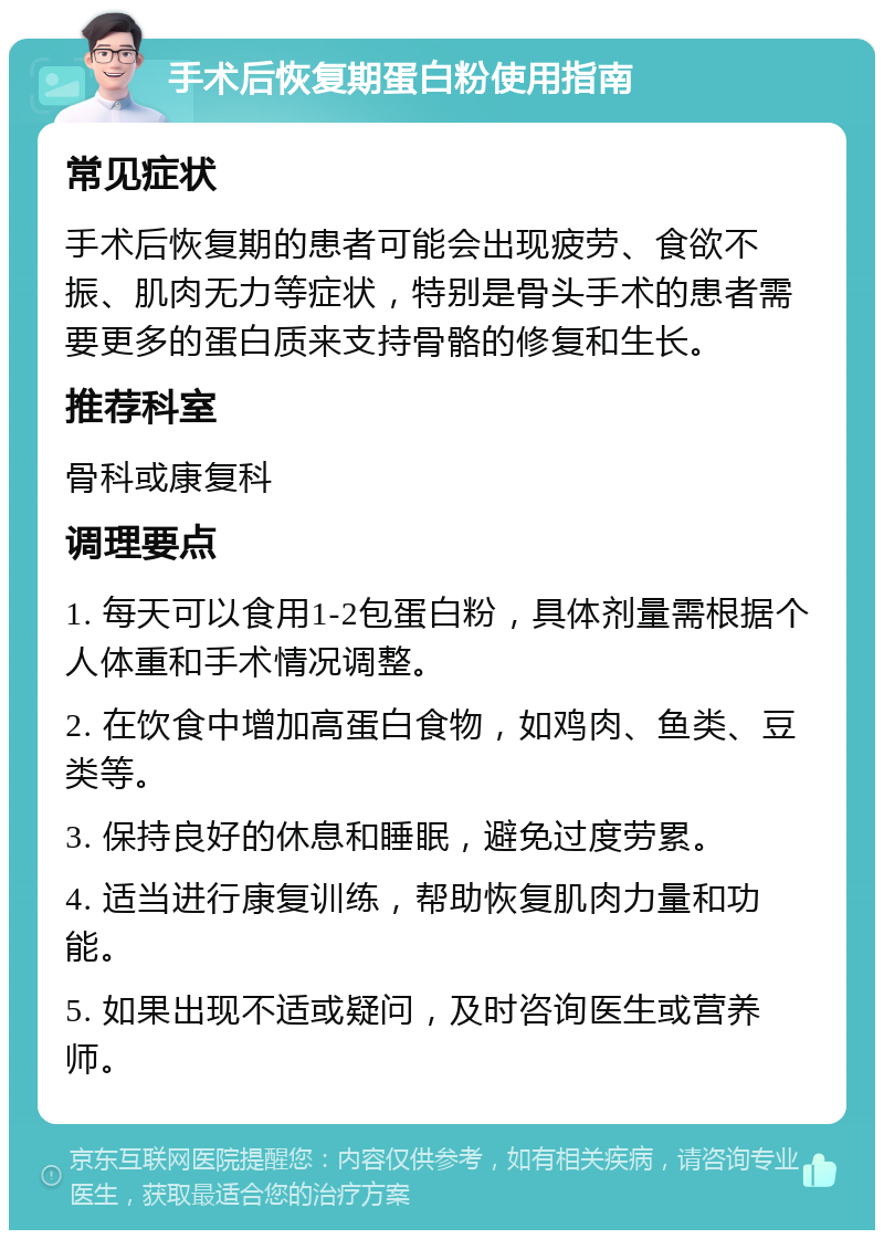 手术后恢复期蛋白粉使用指南 常见症状 手术后恢复期的患者可能会出现疲劳、食欲不振、肌肉无力等症状，特别是骨头手术的患者需要更多的蛋白质来支持骨骼的修复和生长。 推荐科室 骨科或康复科 调理要点 1. 每天可以食用1-2包蛋白粉，具体剂量需根据个人体重和手术情况调整。 2. 在饮食中增加高蛋白食物，如鸡肉、鱼类、豆类等。 3. 保持良好的休息和睡眠，避免过度劳累。 4. 适当进行康复训练，帮助恢复肌肉力量和功能。 5. 如果出现不适或疑问，及时咨询医生或营养师。