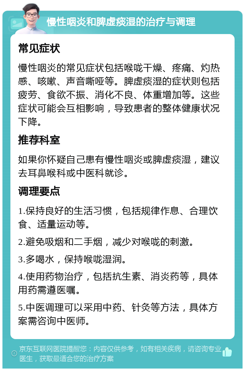 慢性咽炎和脾虚痰湿的治疗与调理 常见症状 慢性咽炎的常见症状包括喉咙干燥、疼痛、灼热感、咳嗽、声音嘶哑等。脾虚痰湿的症状则包括疲劳、食欲不振、消化不良、体重增加等。这些症状可能会互相影响，导致患者的整体健康状况下降。 推荐科室 如果你怀疑自己患有慢性咽炎或脾虚痰湿，建议去耳鼻喉科或中医科就诊。 调理要点 1.保持良好的生活习惯，包括规律作息、合理饮食、适量运动等。 2.避免吸烟和二手烟，减少对喉咙的刺激。 3.多喝水，保持喉咙湿润。 4.使用药物治疗，包括抗生素、消炎药等，具体用药需遵医嘱。 5.中医调理可以采用中药、针灸等方法，具体方案需咨询中医师。