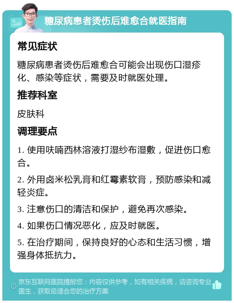 糖尿病患者烫伤后难愈合就医指南 常见症状 糖尿病患者烫伤后难愈合可能会出现伤口湿疹化、感染等症状，需要及时就医处理。 推荐科室 皮肤科 调理要点 1. 使用呋喃西林溶液打湿纱布湿敷，促进伤口愈合。 2. 外用卤米松乳膏和红霉素软膏，预防感染和减轻炎症。 3. 注意伤口的清洁和保护，避免再次感染。 4. 如果伤口情况恶化，应及时就医。 5. 在治疗期间，保持良好的心态和生活习惯，增强身体抵抗力。