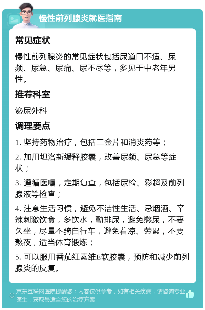 慢性前列腺炎就医指南 常见症状 慢性前列腺炎的常见症状包括尿道口不适、尿频、尿急、尿痛、尿不尽等，多见于中老年男性。 推荐科室 泌尿外科 调理要点 1. 坚持药物治疗，包括三金片和消炎药等； 2. 加用坦洛新缓释胶囊，改善尿频、尿急等症状； 3. 遵循医嘱，定期复查，包括尿检、彩超及前列腺液等检查； 4. 注意生活习惯，避免不洁性生活、忌烟酒、辛辣刺激饮食，多饮水，勤排尿，避免憋尿，不要久坐，尽量不骑自行车，避免着凉、劳累，不要熬夜，适当体育锻炼； 5. 可以服用番茄红素维E软胶囊，预防和减少前列腺炎的反复。