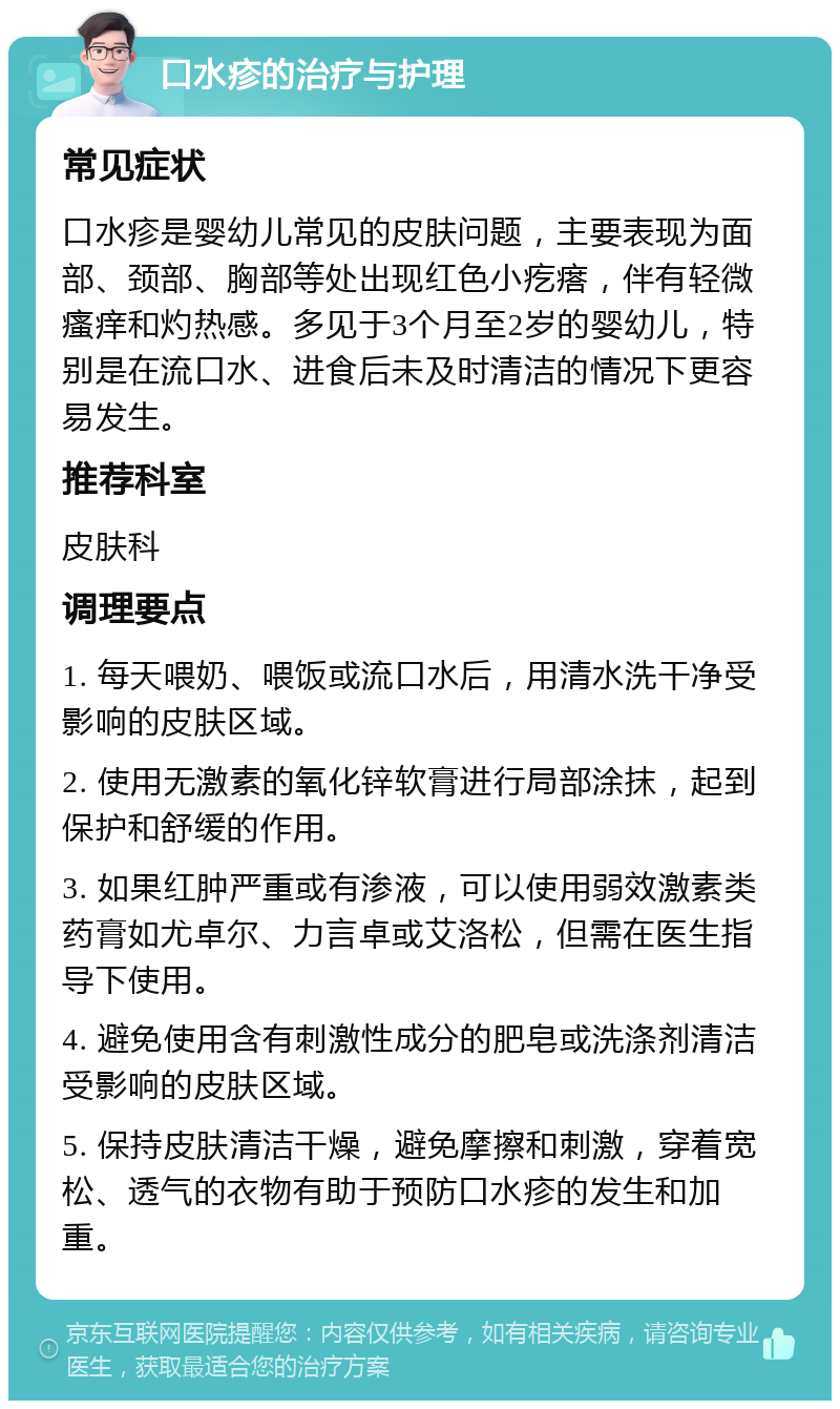 口水疹的治疗与护理 常见症状 口水疹是婴幼儿常见的皮肤问题，主要表现为面部、颈部、胸部等处出现红色小疙瘩，伴有轻微瘙痒和灼热感。多见于3个月至2岁的婴幼儿，特别是在流口水、进食后未及时清洁的情况下更容易发生。 推荐科室 皮肤科 调理要点 1. 每天喂奶、喂饭或流口水后，用清水洗干净受影响的皮肤区域。 2. 使用无激素的氧化锌软膏进行局部涂抹，起到保护和舒缓的作用。 3. 如果红肿严重或有渗液，可以使用弱效激素类药膏如尤卓尔、力言卓或艾洛松，但需在医生指导下使用。 4. 避免使用含有刺激性成分的肥皂或洗涤剂清洁受影响的皮肤区域。 5. 保持皮肤清洁干燥，避免摩擦和刺激，穿着宽松、透气的衣物有助于预防口水疹的发生和加重。